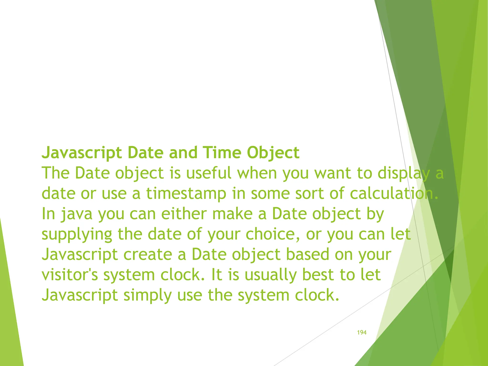 Javascript Date and Time Object
The Date object is useful when you want to display a
date or use a timestamp in some sort of calculation.
In java you can either make a Date object by
supplying the date of your choice, or you can let
Javascript create a Date object based on your
visitor's system clock. It is usually best to let
Javascript simply use the system clock.
194
 