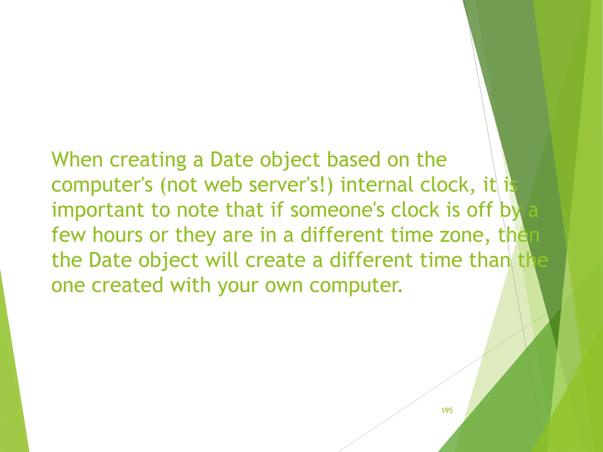 When creating a Date object based on the
computer's (not web server's!) internal clock, it is
important to note that if someone's clock is off by a
few hours or they are in a different time zone, then
the Date object will create a different time than the
one created with your own computer.
195
 