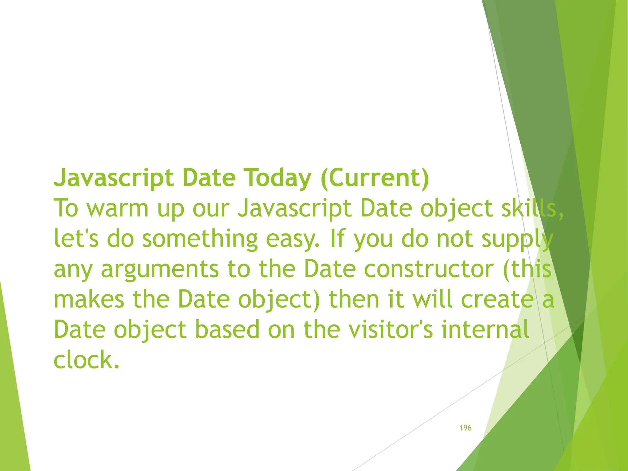 Javascript Date Today (Current)
To warm up our Javascript Date object skills,
let's do something easy. If you do not supply
any arguments to the Date constructor (this
makes the Date object) then it will create a
Date object based on the visitor's internal
clock.
196
 