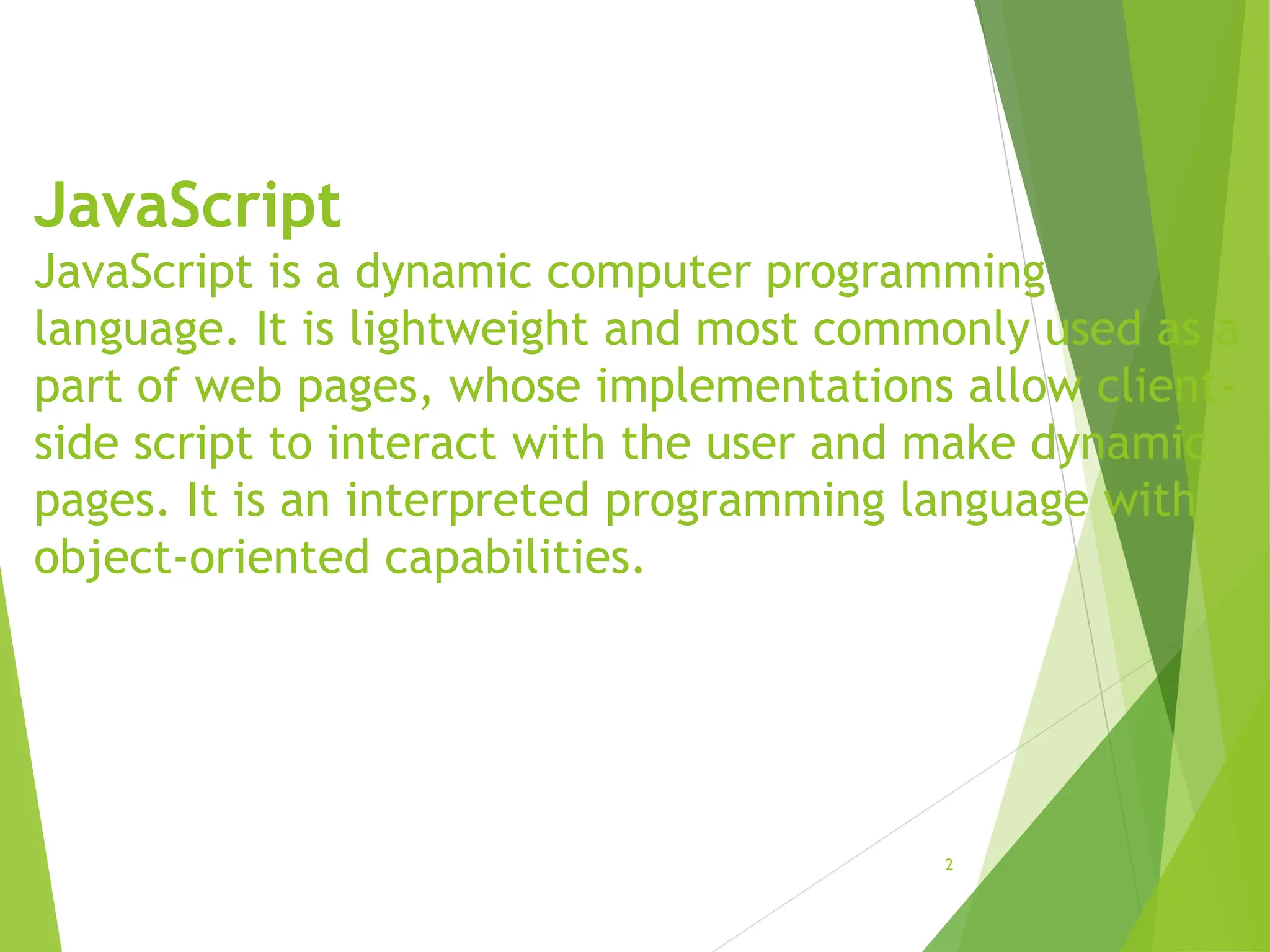 JavaScript
JavaScript is a dynamic computer programming
language. It is lightweight and most commonly used as a
part of web pages, whose implementations allow client-
side script to interact with the user and make dynamic
pages. It is an interpreted programming language with
object-oriented capabilities.
2
 