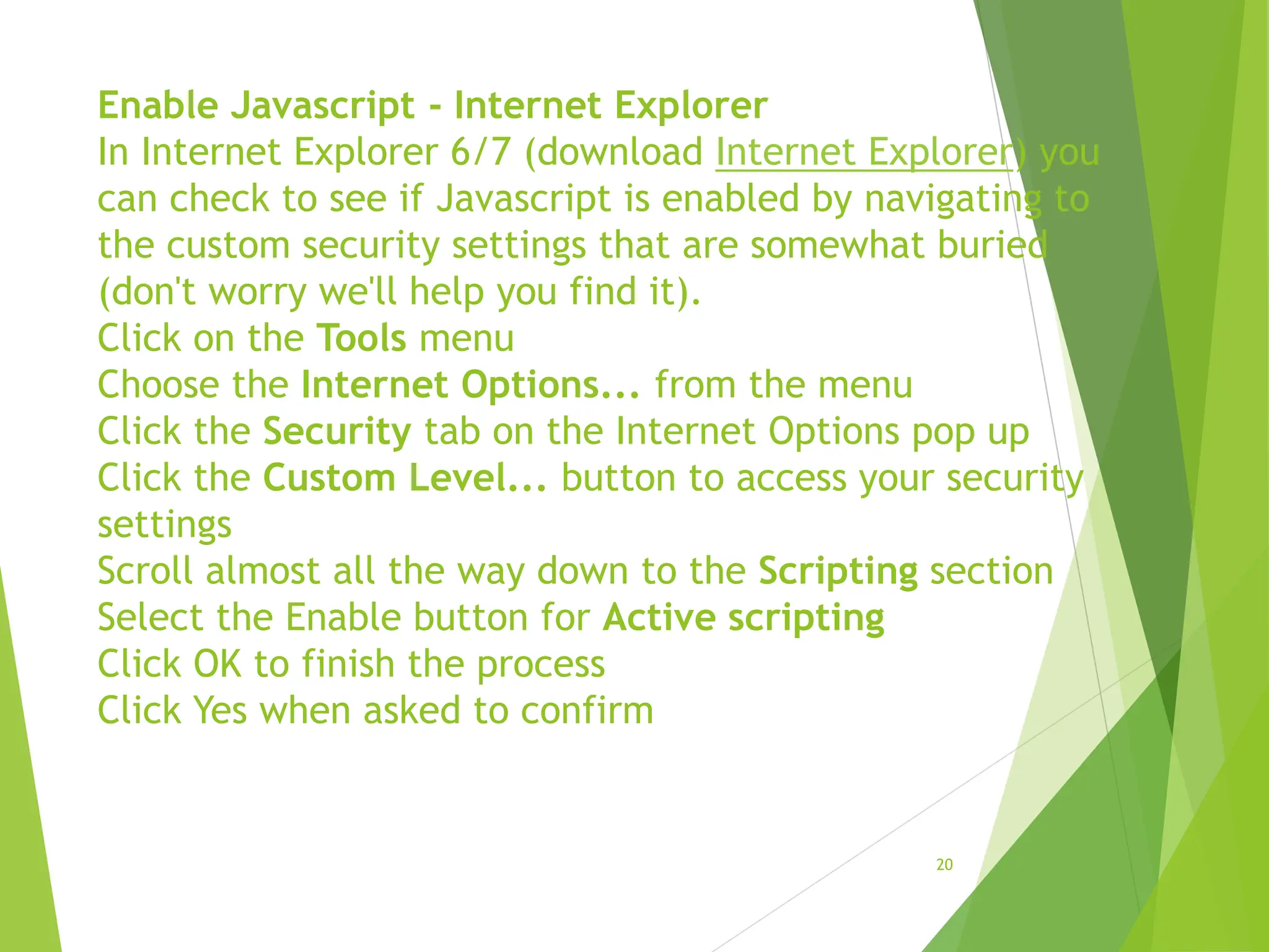 Enable Javascript - Internet Explorer
In Internet Explorer 6/7 (download Internet Explorer) you
can check to see if Javascript is enabled by navigating to
the custom security settings that are somewhat buried
(don't worry we'll help you find it).
Click on the Tools menu
Choose the Internet Options... from the menu
Click the Security tab on the Internet Options pop up
Click the Custom Level... button to access your security
settings
Scroll almost all the way down to the Scripting section
Select the Enable button for Active scripting
Click OK to finish the process
Click Yes when asked to confirm
20
 