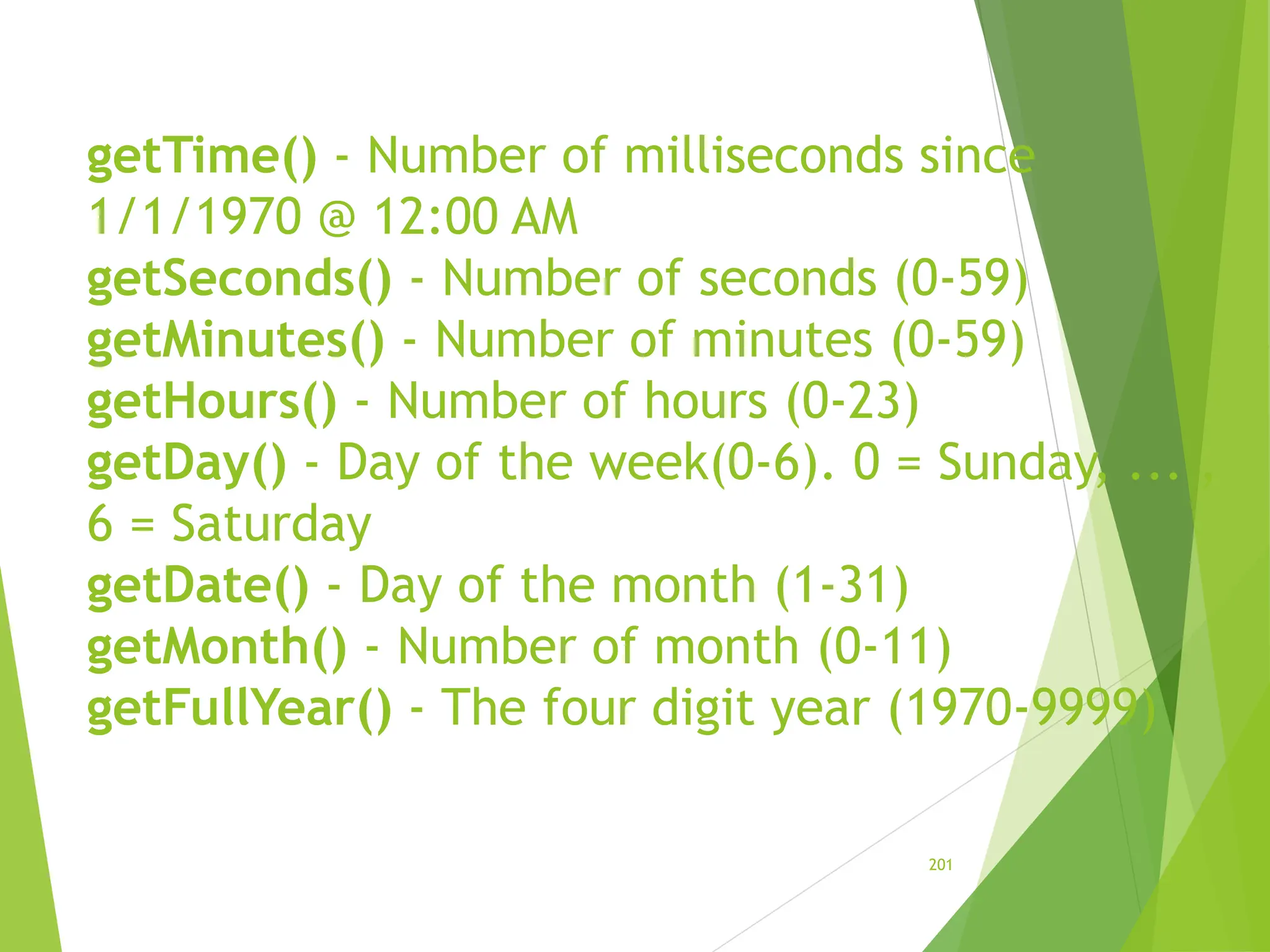 getTime() - Number of milliseconds since
1/1/1970 @ 12:00 AM
getSeconds() - Number of seconds (0-59)
getMinutes() - Number of minutes (0-59)
getHours() - Number of hours (0-23)
getDay() - Day of the week(0-6). 0 = Sunday, ... ,
6 = Saturday
getDate() - Day of the month (1-31)
getMonth() - Number of month (0-11)
getFullYear() - The four digit year (1970-9999)
201
 