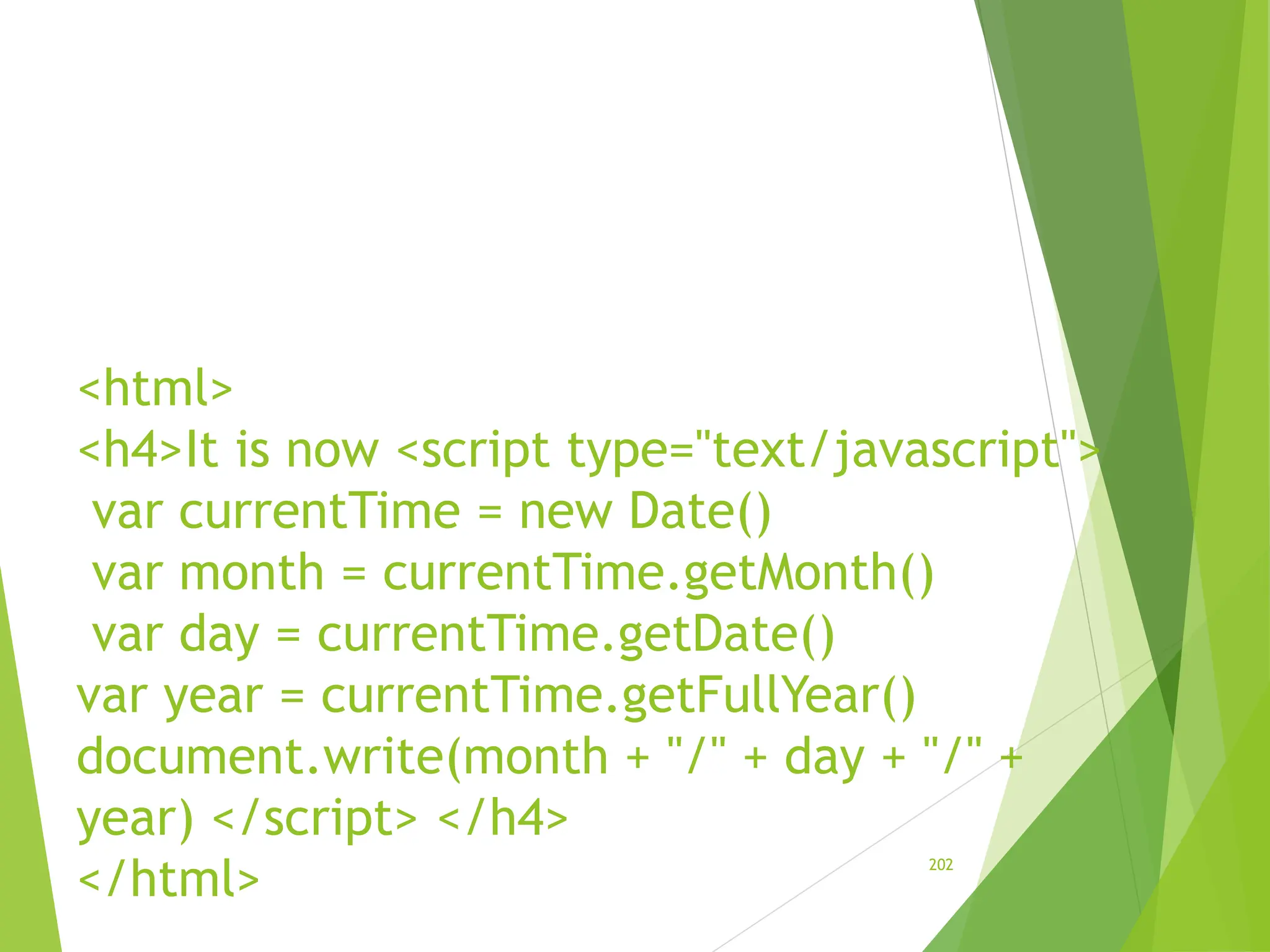 <html>
<h4>It is now <script type="text/javascript">
var currentTime = new Date()
var month = currentTime.getMonth()
var day = currentTime.getDate()
var year = currentTime.getFullYear()
document.write(month + "/" + day + "/" +
year) </script> </h4>
</html>
202
 