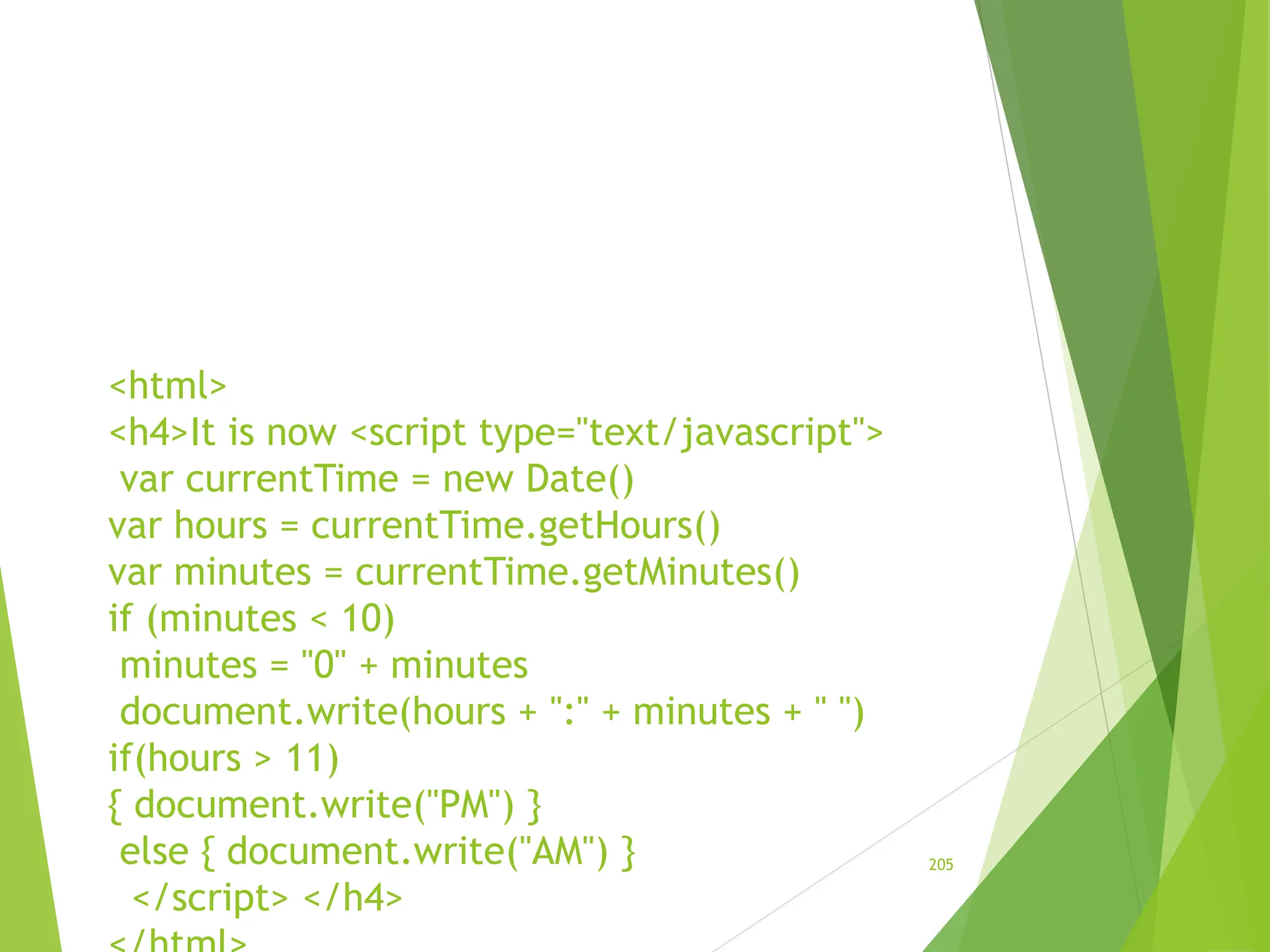 <html>
<h4>It is now <script type="text/javascript">
var currentTime = new Date()
var hours = currentTime.getHours()
var minutes = currentTime.getMinutes()
if (minutes < 10)
minutes = "0" + minutes
document.write(hours + ":" + minutes + " ")
if(hours > 11)
{ document.write("PM") }
else { document.write("AM") }
</script> </h4>
205
 