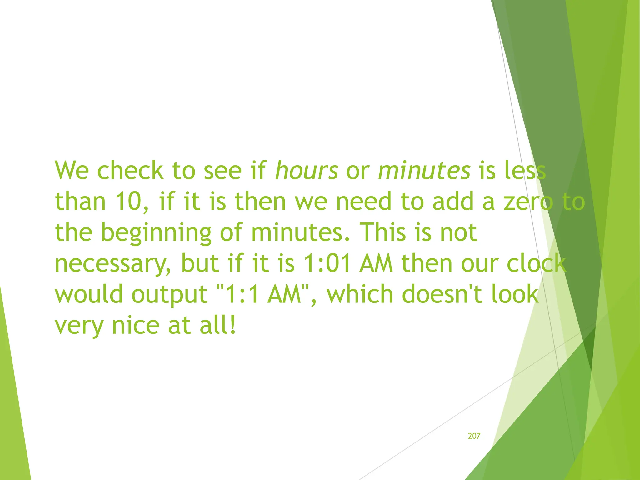 We check to see if hours or minutes is less
than 10, if it is then we need to add a zero to
the beginning of minutes. This is not
necessary, but if it is 1:01 AM then our clock
would output "1:1 AM", which doesn't look
very nice at all!
207
 