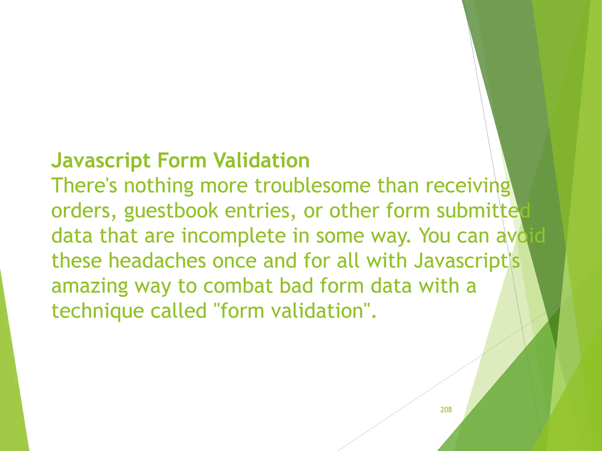 Javascript Form Validation
There's nothing more troublesome than receiving
orders, guestbook entries, or other form submitted
data that are incomplete in some way. You can avoid
these headaches once and for all with Javascript's
amazing way to combat bad form data with a
technique called "form validation".
208
 