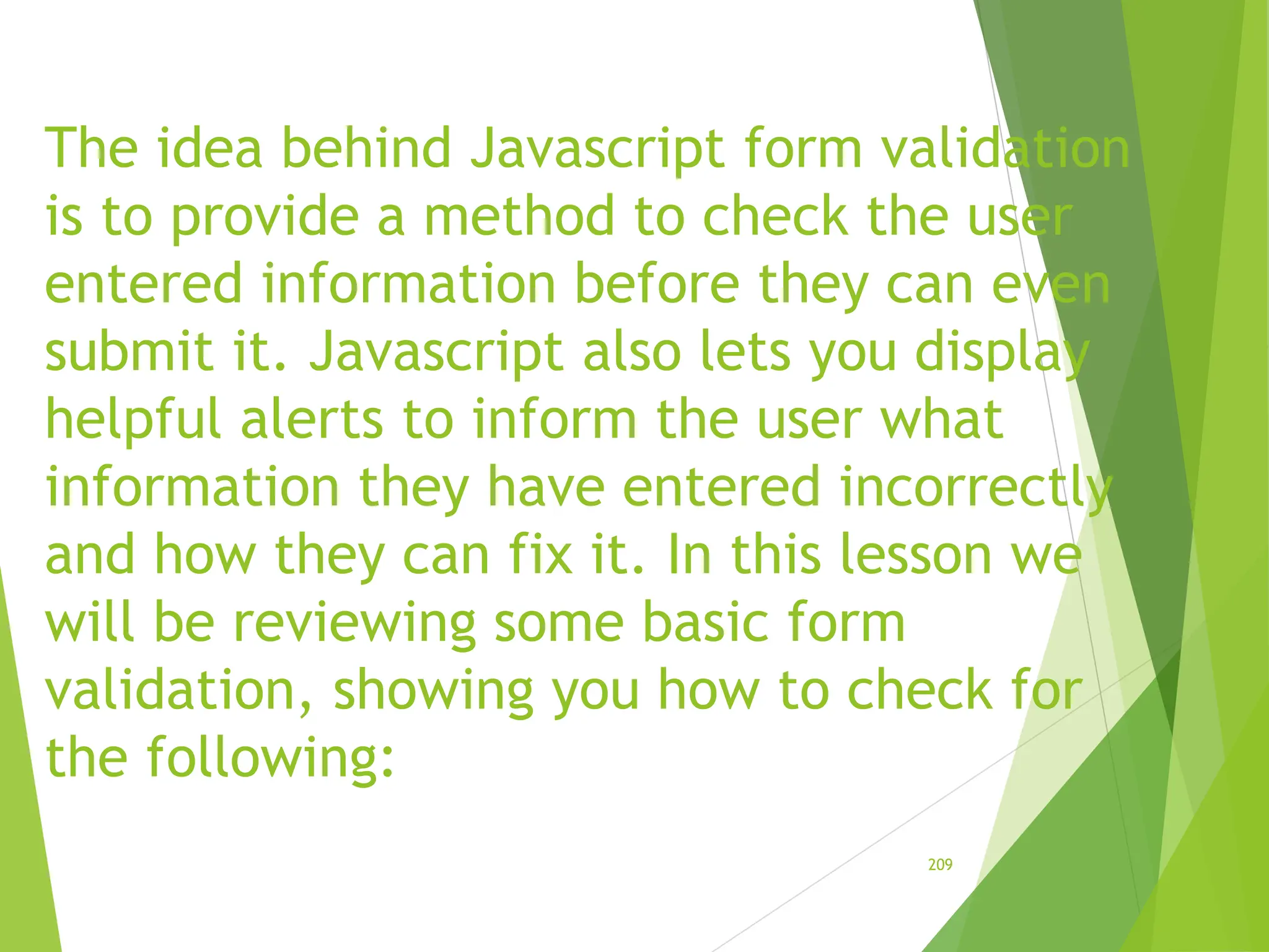 The idea behind Javascript form validation
is to provide a method to check the user
entered information before they can even
submit it. Javascript also lets you display
helpful alerts to inform the user what
information they have entered incorrectly
and how they can fix it. In this lesson we
will be reviewing some basic form
validation, showing you how to check for
the following:
209
 