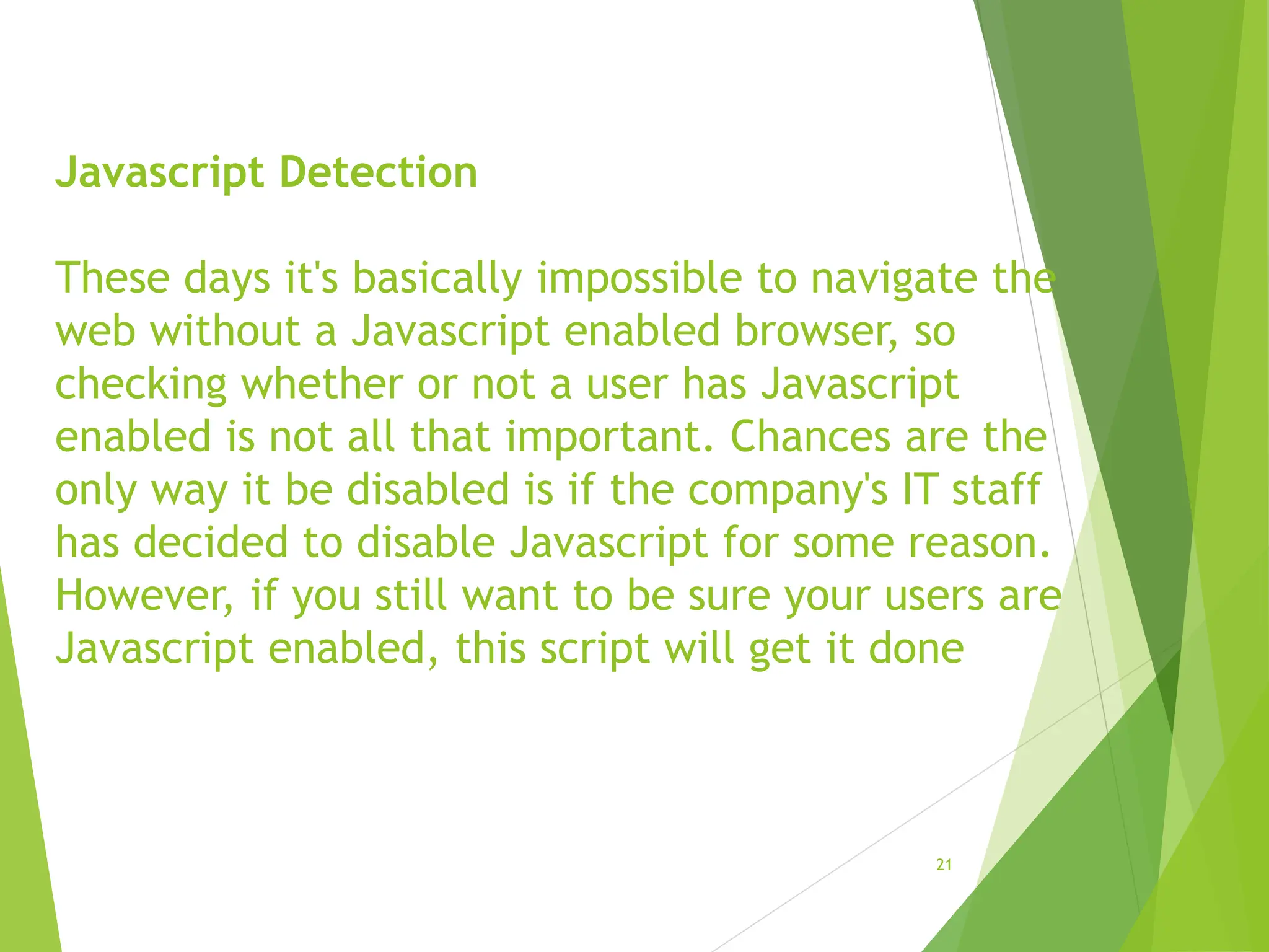 Javascript Detection
These days it's basically impossible to navigate the
web without a Javascript enabled browser, so
checking whether or not a user has Javascript
enabled is not all that important. Chances are the
only way it be disabled is if the company's IT staff
has decided to disable Javascript for some reason.
However, if you still want to be sure your users are
Javascript enabled, this script will get it done
21
 