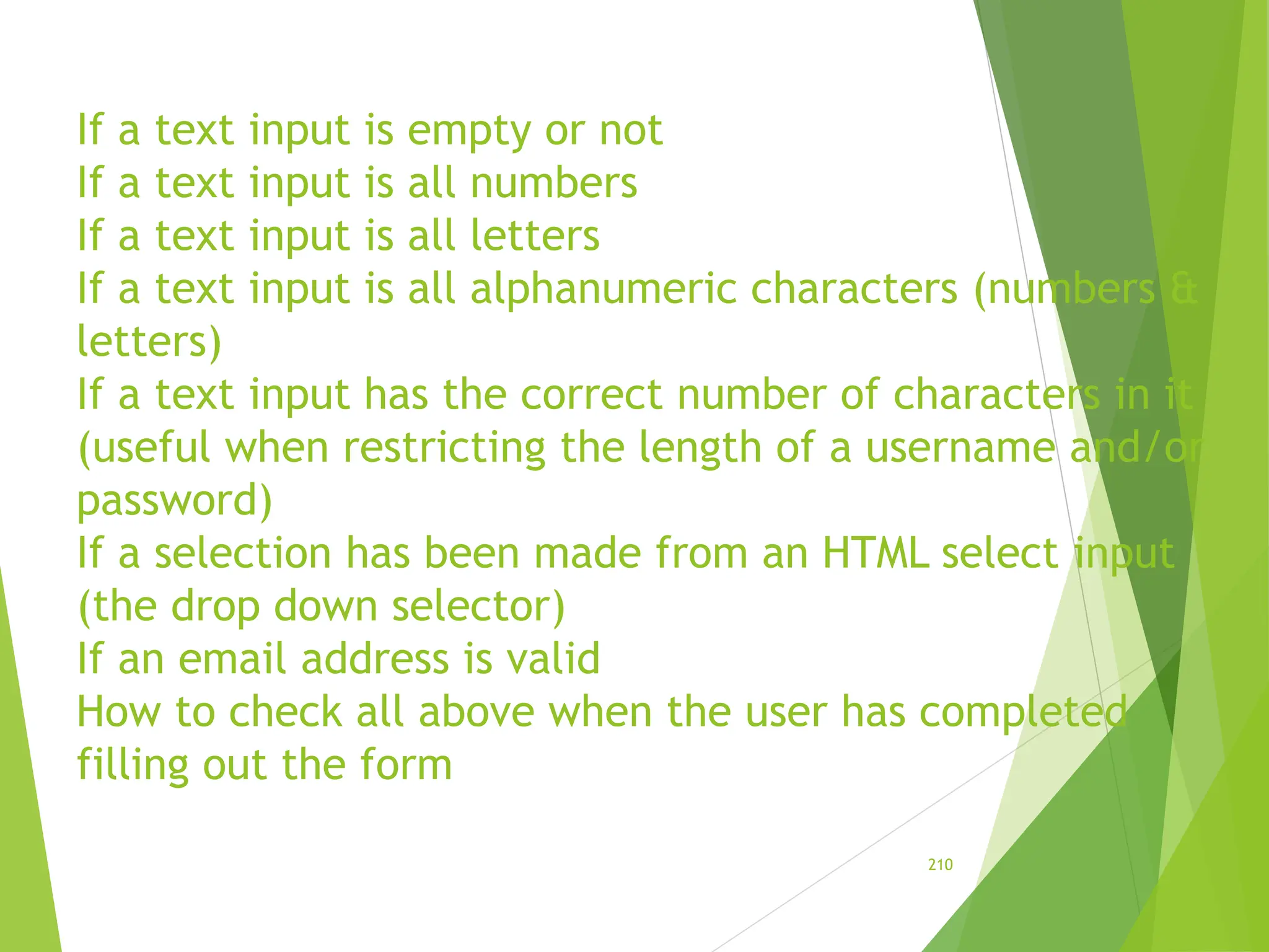 If a text input is empty or not
If a text input is all numbers
If a text input is all letters
If a text input is all alphanumeric characters (numbers &
letters)
If a text input has the correct number of characters in it
(useful when restricting the length of a username and/or
password)
If a selection has been made from an HTML select input
(the drop down selector)
If an email address is valid
How to check all above when the user has completed
filling out the form
210
 