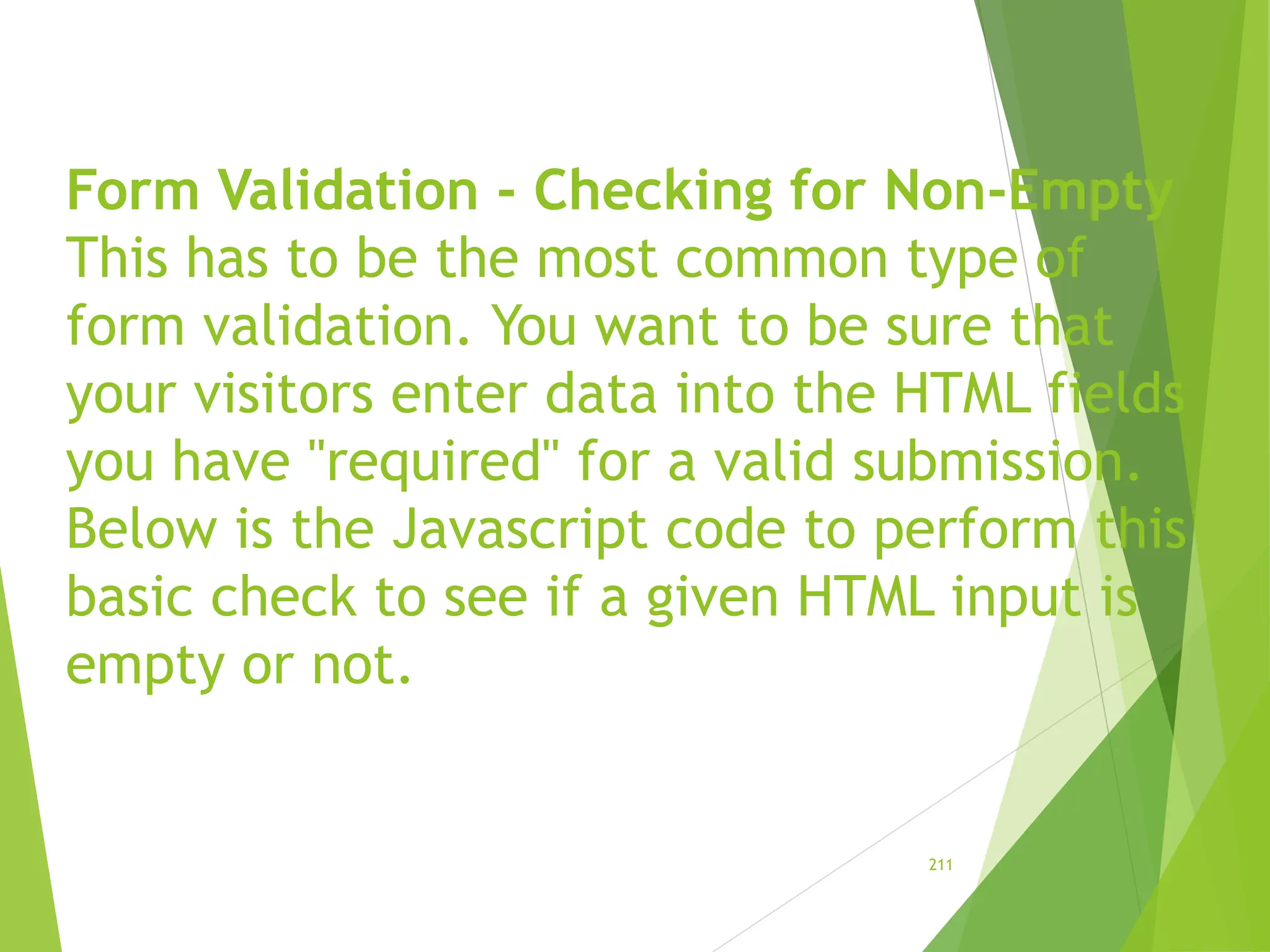 Form Validation - Checking for Non-Empty
This has to be the most common type of
form validation. You want to be sure that
your visitors enter data into the HTML fields
you have "required" for a valid submission.
Below is the Javascript code to perform this
basic check to see if a given HTML input is
empty or not.
211
 