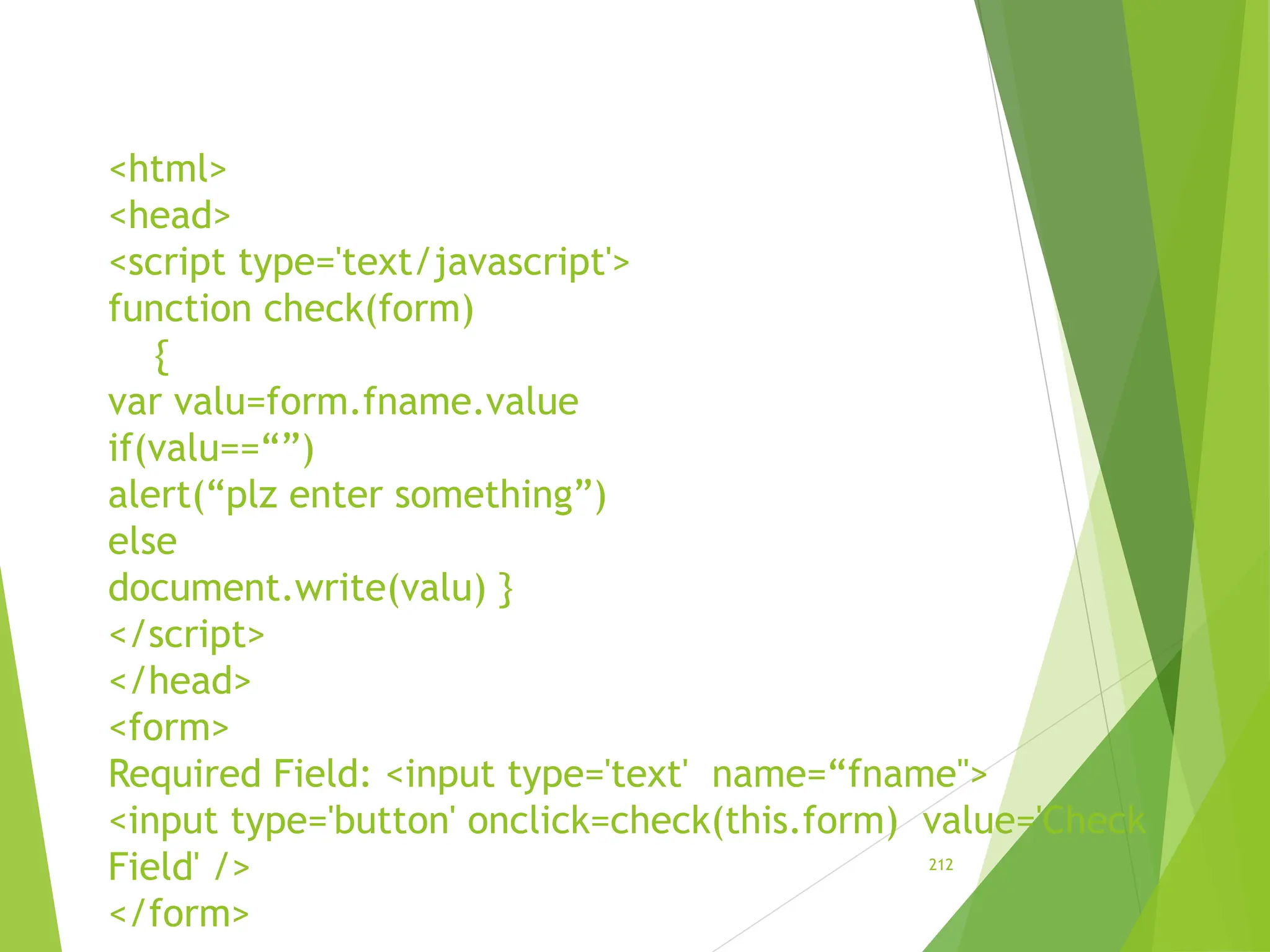 <html>
<head>
<script type='text/javascript'>
function check(form)
{
var valu=form.fname.value
if(valu==“”)
alert(“plz enter something”)
else
document.write(valu) }
</script>
</head>
<form>
Required Field: <input type='text' name=“fname">
<input type='button' onclick=check(this.form) value='Check
Field' />
</form>
212
 