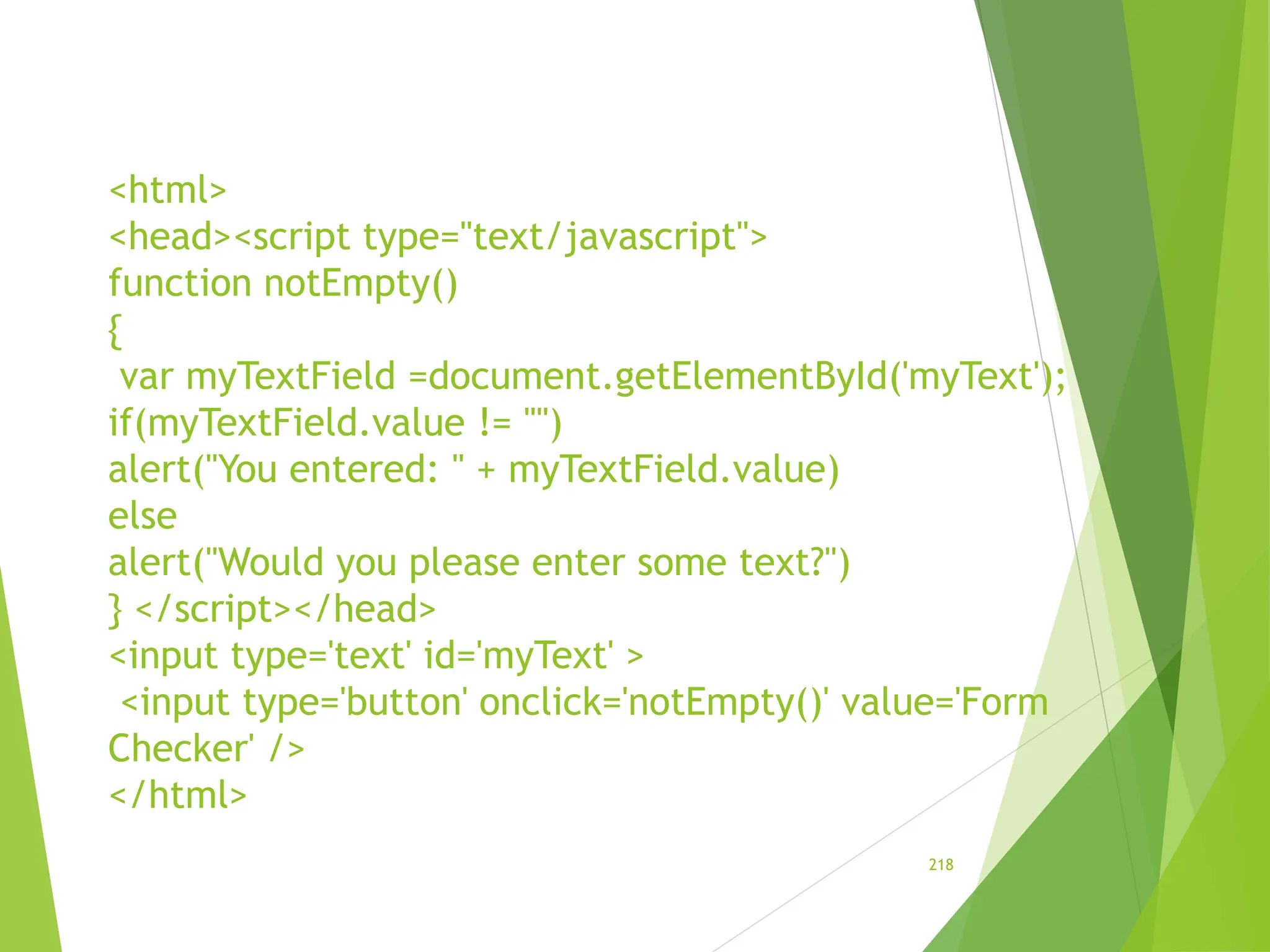 <html>
<head><script type="text/javascript">
function notEmpty()
{
var myTextField =document.getElementById('myText');
if(myTextField.value != "")
alert("You entered: " + myTextField.value)
else
alert("Would you please enter some text?")
} </script></head>
<input type='text' id='myText' >
<input type='button' onclick='notEmpty()' value='Form
Checker' />
</html>
218
 