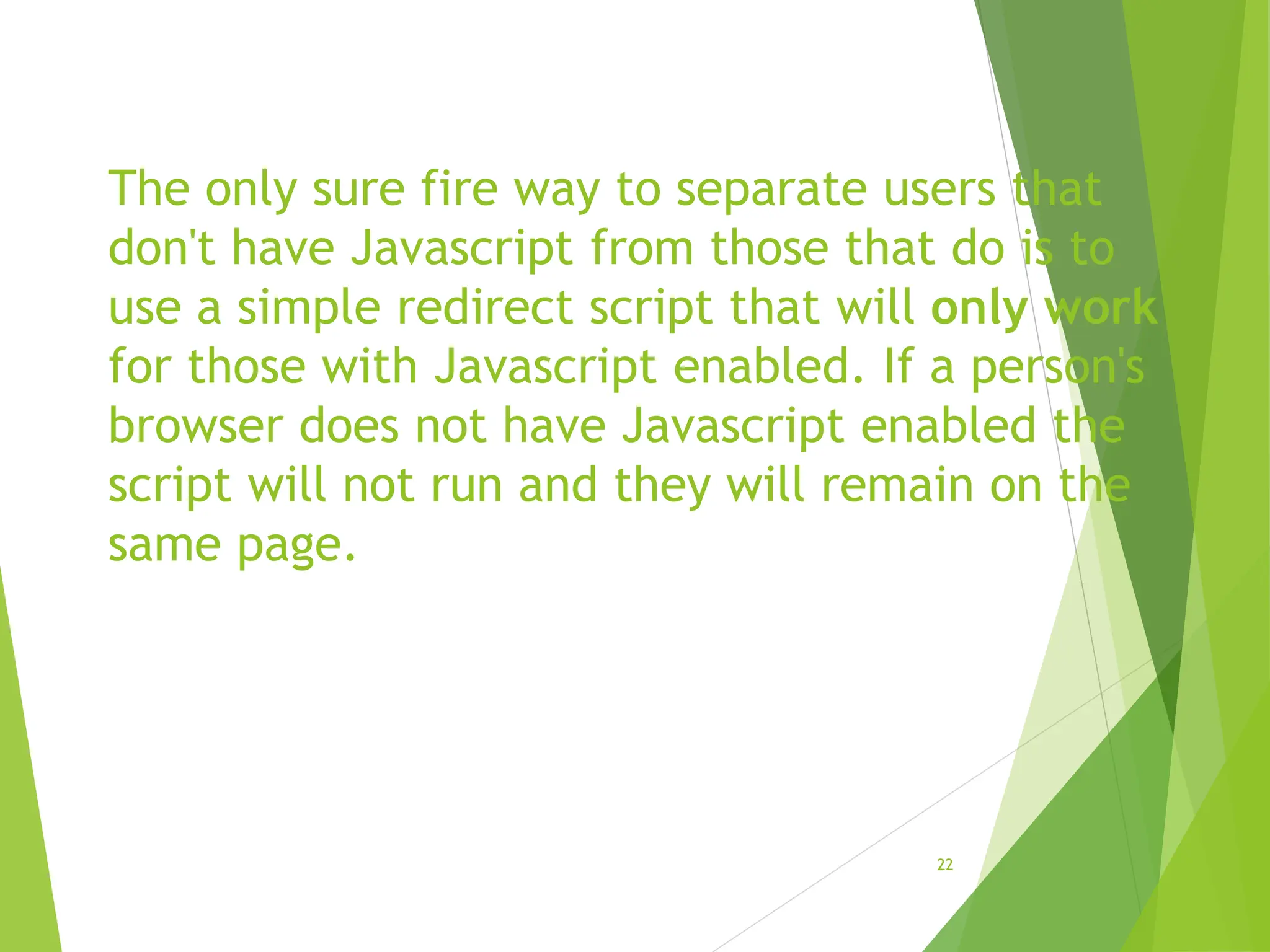 The only sure fire way to separate users that
don't have Javascript from those that do is to
use a simple redirect script that will only work
for those with Javascript enabled. If a person's
browser does not have Javascript enabled the
script will not run and they will remain on the
same page.
22
 
