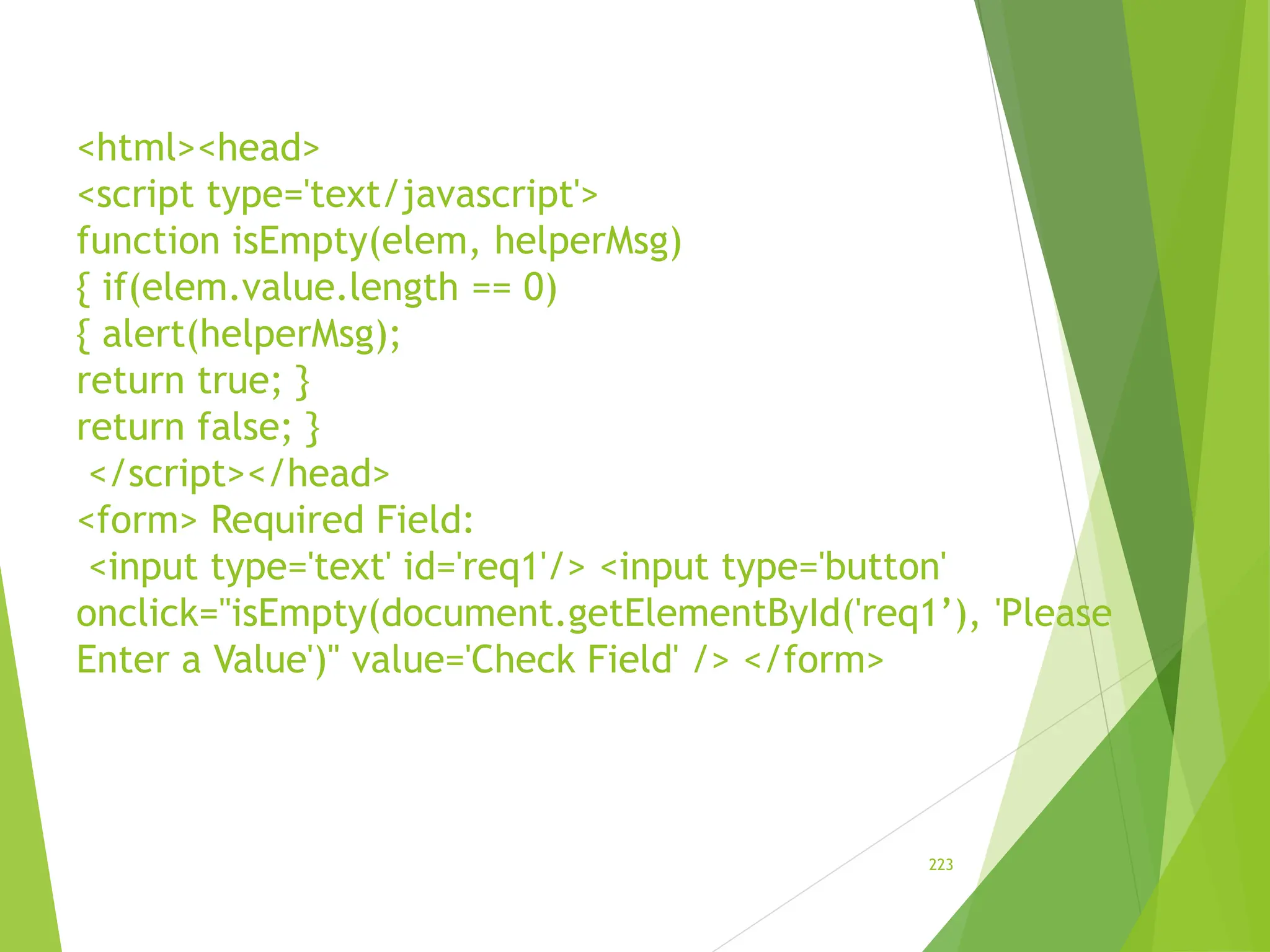 <html><head>
<script type='text/javascript'>
function isEmpty(elem, helperMsg)
{ if(elem.value.length == 0)
{ alert(helperMsg);
return true; }
return false; }
</script></head>
<form> Required Field:
<input type='text' id='req1'/> <input type='button'
onclick="isEmpty(document.getElementById('req1’), 'Please
Enter a Value')" value='Check Field' /> </form>
223
 