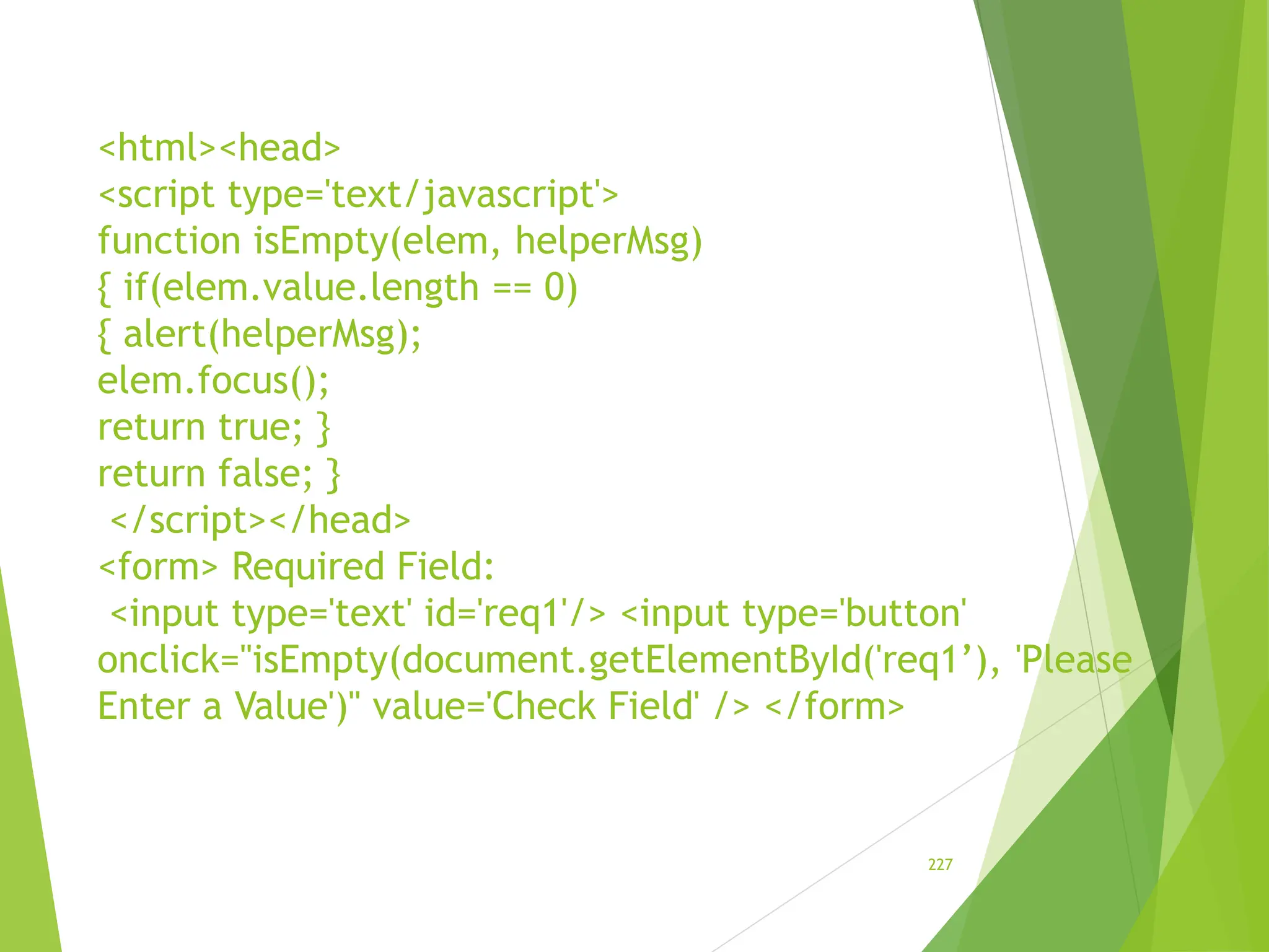 <html><head>
<script type='text/javascript'>
function isEmpty(elem, helperMsg)
{ if(elem.value.length == 0)
{ alert(helperMsg);
elem.focus();
return true; }
return false; }
</script></head>
<form> Required Field:
<input type='text' id='req1'/> <input type='button'
onclick="isEmpty(document.getElementById('req1’), 'Please
Enter a Value')" value='Check Field' /> </form>
227
 
