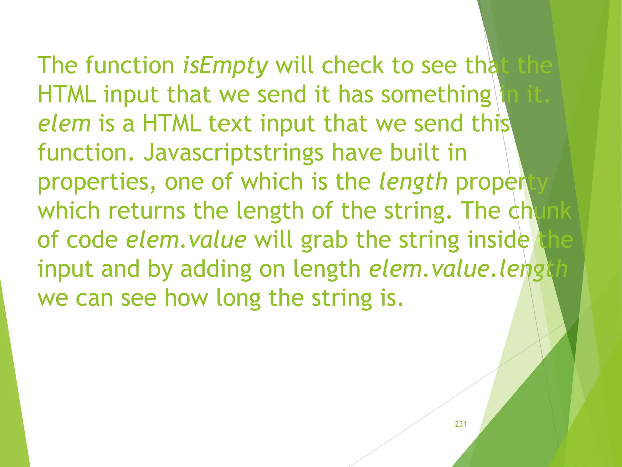 The function isEmpty will check to see that the
HTML input that we send it has something in it.
elem is a HTML text input that we send this
function. Javascriptstrings have built in
properties, one of which is the length property
which returns the length of the string. The chunk
of code elem.value will grab the string inside the
input and by adding on length elem.value.length
we can see how long the string is.
231
 