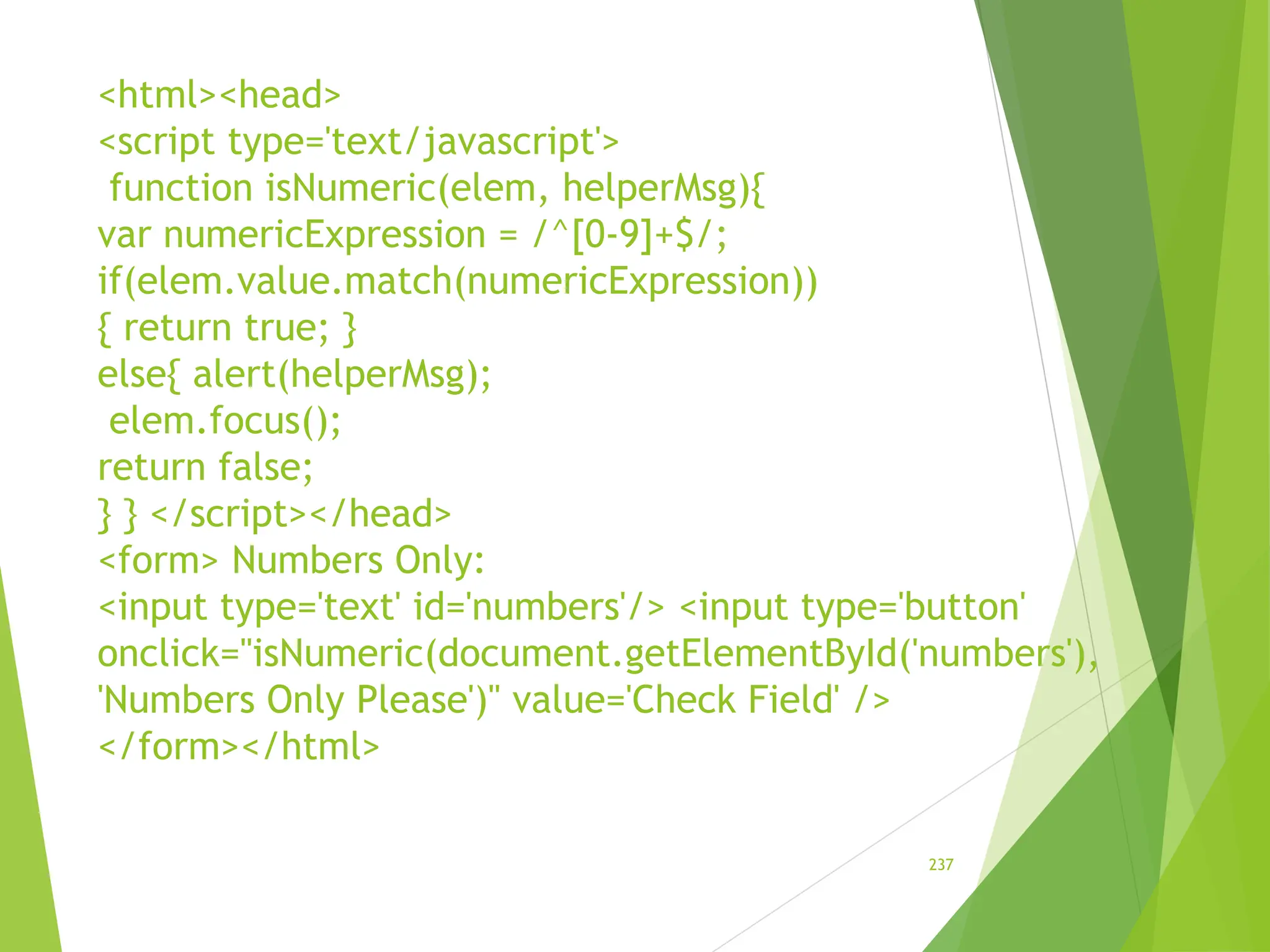 <html><head>
<script type='text/javascript'>
function isNumeric(elem, helperMsg){
var numericExpression = /^[0-9]+$/;
if(elem.value.match(numericExpression))
{ return true; }
else{ alert(helperMsg);
elem.focus();
return false;
} } </script></head>
<form> Numbers Only:
<input type='text' id='numbers'/> <input type='button'
onclick="isNumeric(document.getElementById('numbers'),
'Numbers Only Please')" value='Check Field' />
</form></html>
237
 