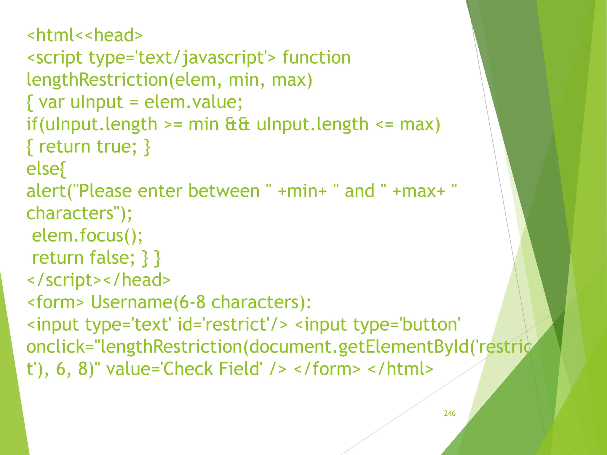 <html<<head>
<script type='text/javascript'> function
lengthRestriction(elem, min, max)
{ var uInput = elem.value;
if(uInput.length >= min && uInput.length <= max)
{ return true; }
else{
alert("Please enter between " +min+ " and " +max+ "
characters");
elem.focus();
return false; } }
</script></head>
<form> Username(6-8 characters):
<input type='text' id='restrict'/> <input type='button'
onclick="lengthRestriction(document.getElementById('restric
t'), 6, 8)" value='Check Field' /> </form> </html>
246
 