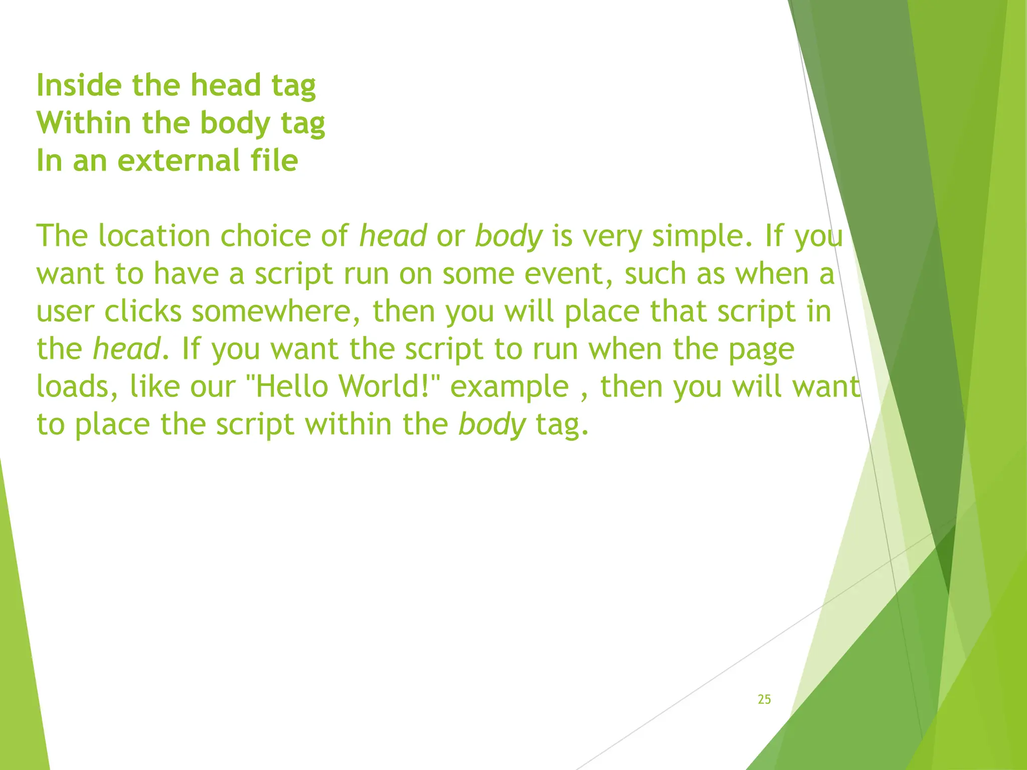 Inside the head tag
Within the body tag
In an external file
The location choice of head or body is very simple. If you
want to have a script run on some event, such as when a
user clicks somewhere, then you will place that script in
the head. If you want the script to run when the page
loads, like our "Hello World!" example , then you will want
to place the script within the body tag.
25
 