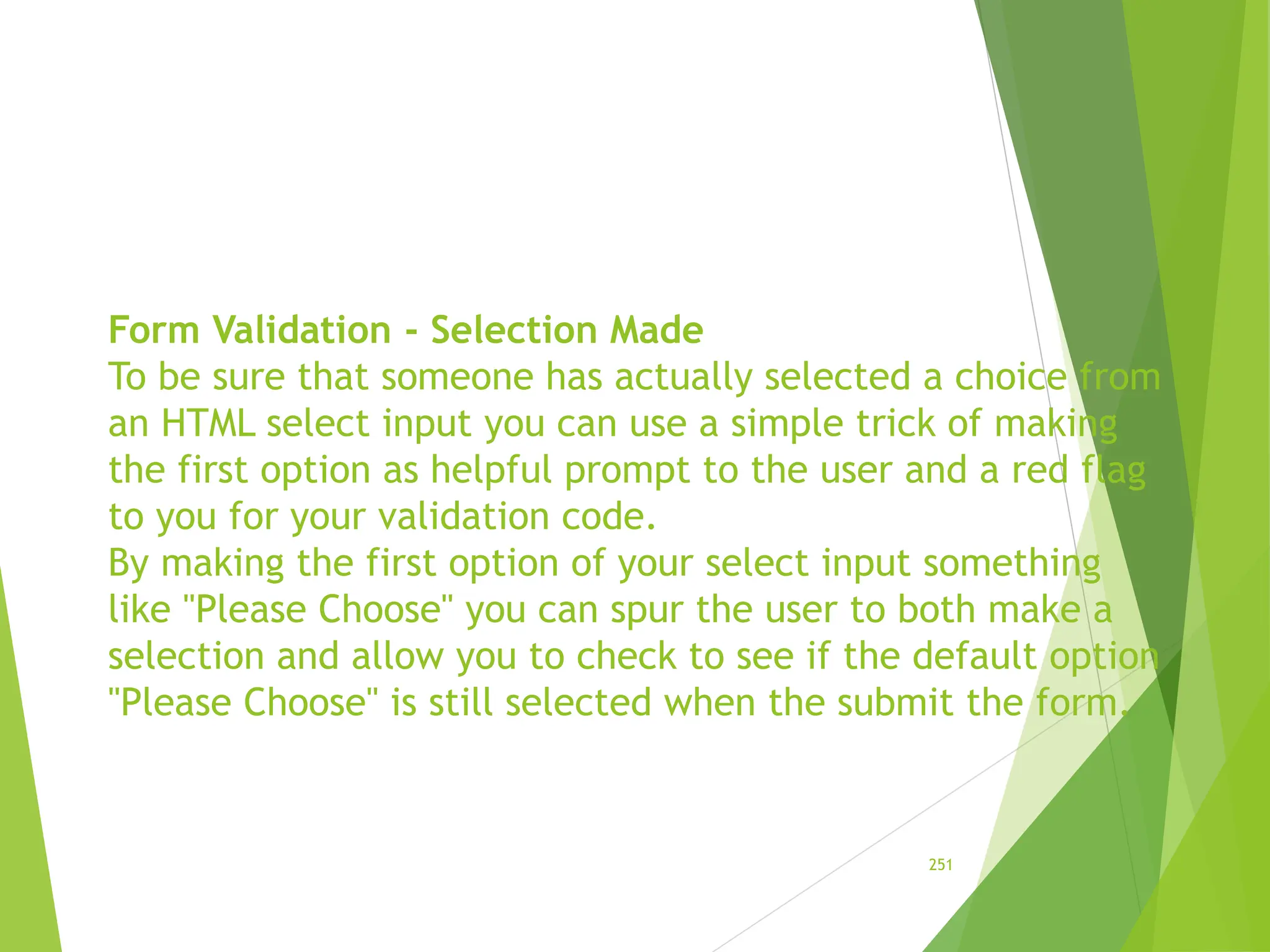 Form Validation - Selection Made
To be sure that someone has actually selected a choice from
an HTML select input you can use a simple trick of making
the first option as helpful prompt to the user and a red flag
to you for your validation code.
By making the first option of your select input something
like "Please Choose" you can spur the user to both make a
selection and allow you to check to see if the default option
"Please Choose" is still selected when the submit the form.
251
 