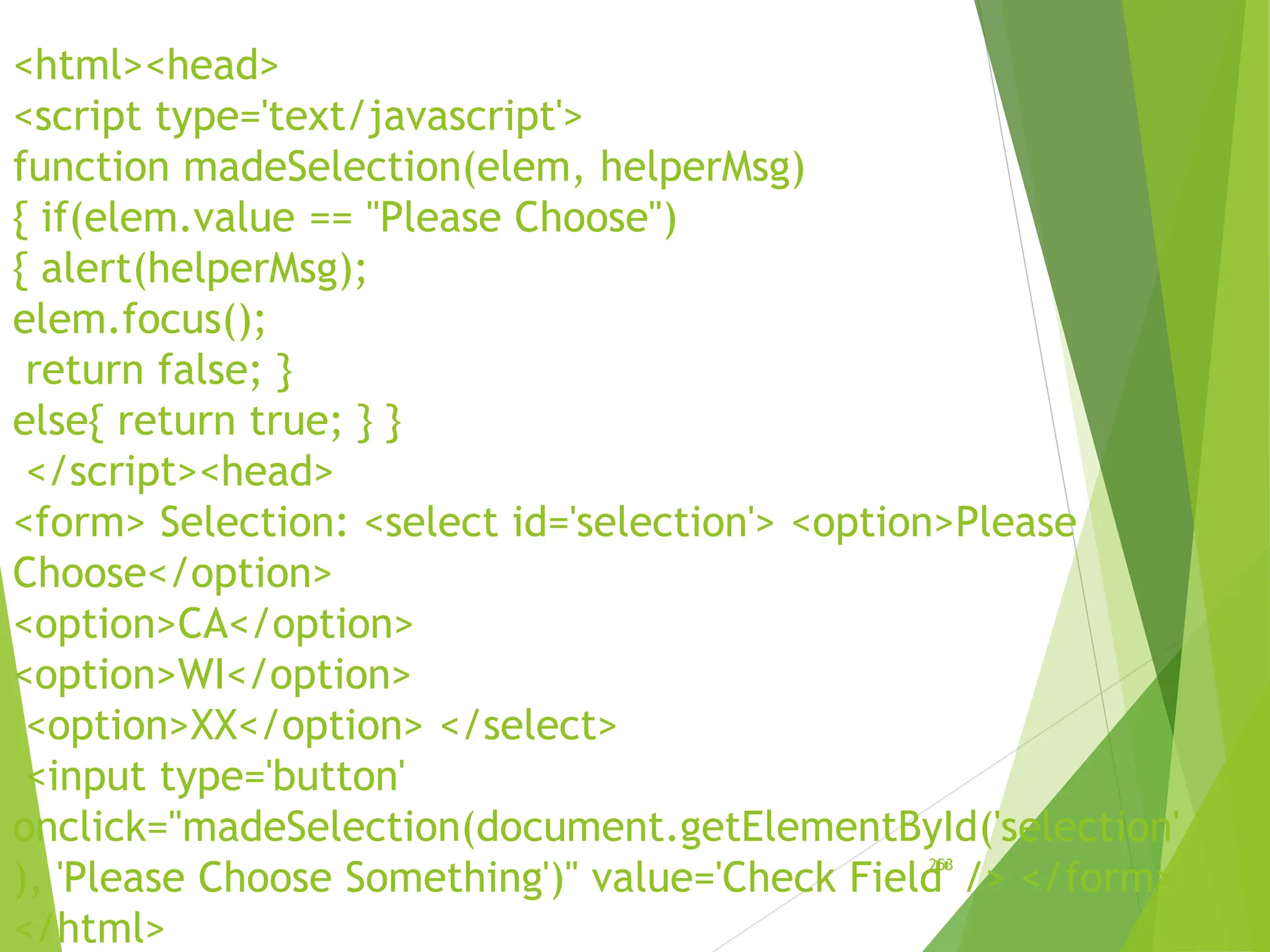 <html><head>
<script type='text/javascript'>
function madeSelection(elem, helperMsg)
{ if(elem.value == "Please Choose")
{ alert(helperMsg);
elem.focus();
return false; }
else{ return true; } }
</script><head>
<form> Selection: <select id='selection'> <option>Please
Choose</option>
<option>CA</option>
<option>WI</option>
<option>XX</option> </select>
<input type='button'
onclick="madeSelection(document.getElementById('selection'
), 'Please Choose Something')" value='Check Field' /> </form>
</html>
253
 