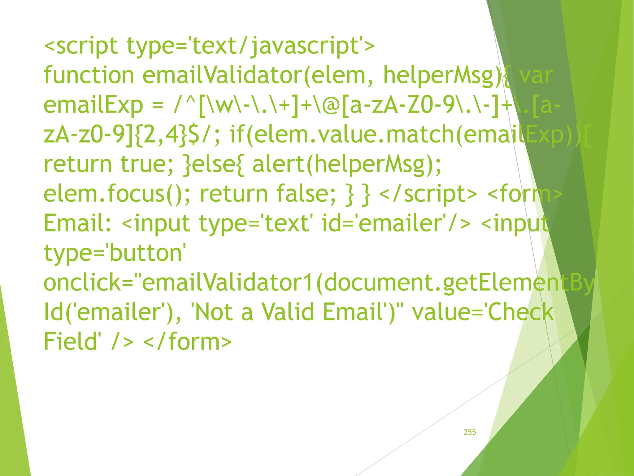 <script type='text/javascript'>
function emailValidator(elem, helperMsg){ var
emailExp = /^[w-.+]+@[a-zA-Z0-9.-]+.[a-
zA-z0-9]{2,4}$/; if(elem.value.match(emailExp)){
return true; }else{ alert(helperMsg);
elem.focus(); return false; } } </script> <form>
Email: <input type='text' id='emailer'/> <input
type='button'
onclick="emailValidator1(document.getElementBy
Id('emailer'), 'Not a Valid Email')" value='Check
Field' /> </form>
255
 