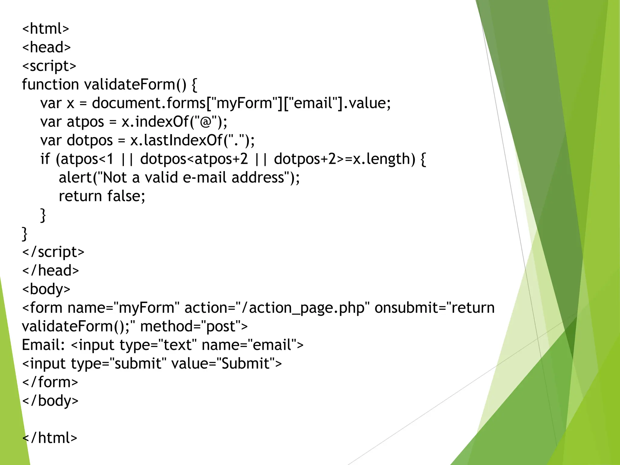 <html>
<head>
<script>
function validateForm() {
var x = document.forms["myForm"]["email"].value;
var atpos = x.indexOf("@");
var dotpos = x.lastIndexOf(".");
if (atpos<1 || dotpos<atpos+2 || dotpos+2>=x.length) {
alert("Not a valid e-mail address");
return false;
}
}
</script>
</head>
<body>
<form name="myForm" action="/action_page.php" onsubmit="return
validateForm();" method="post">
Email: <input type="text" name="email">
<input type="submit" value="Submit">
</form>
</body>
</html>
 
