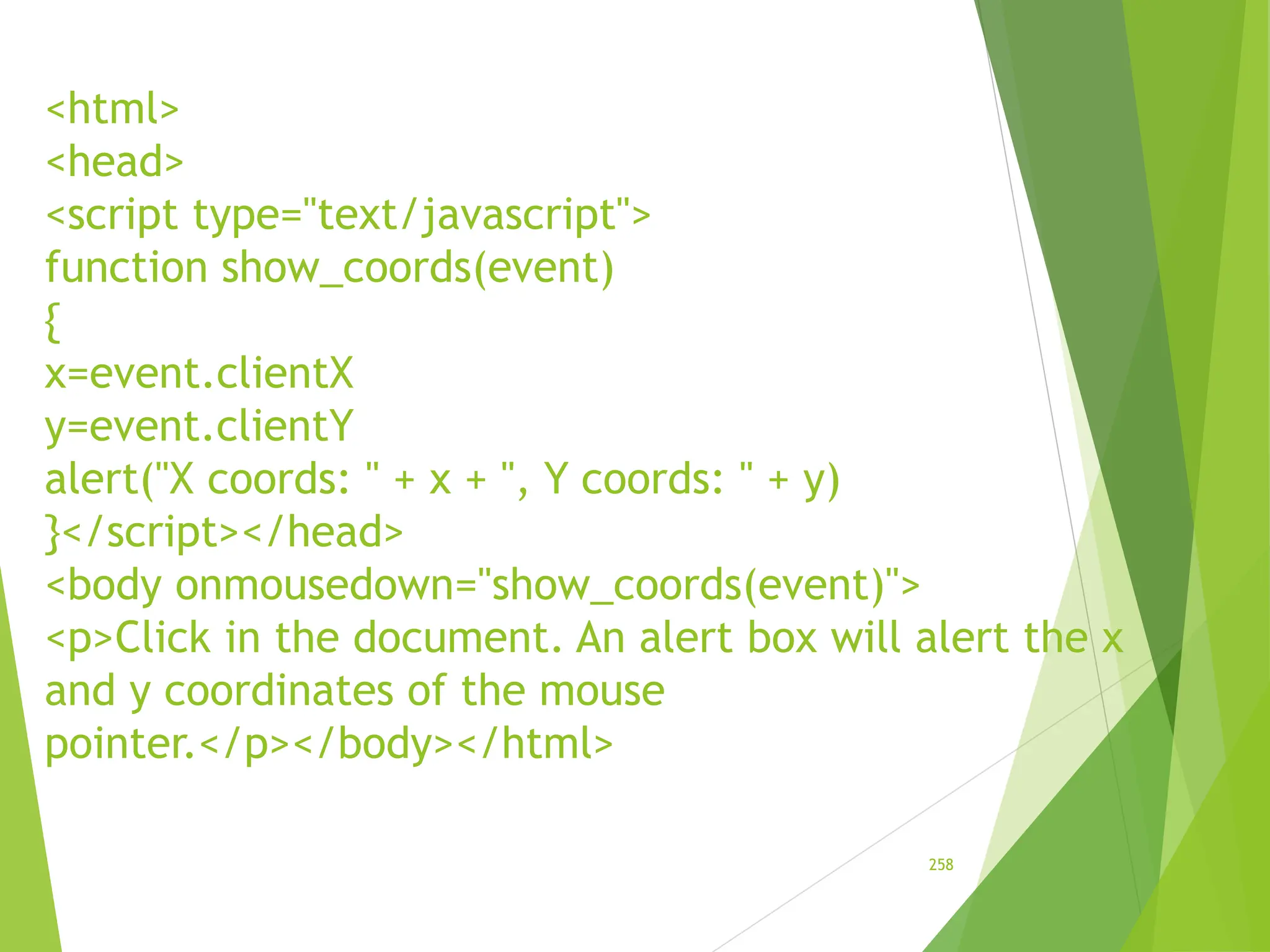<html>
<head>
<script type="text/javascript">
function show_coords(event)
{
x=event.clientX
y=event.clientY
alert("X coords: " + x + ", Y coords: " + y)
}</script></head>
<body onmousedown="show_coords(event)">
<p>Click in the document. An alert box will alert the x
and y coordinates of the mouse
pointer.</p></body></html>
258
 