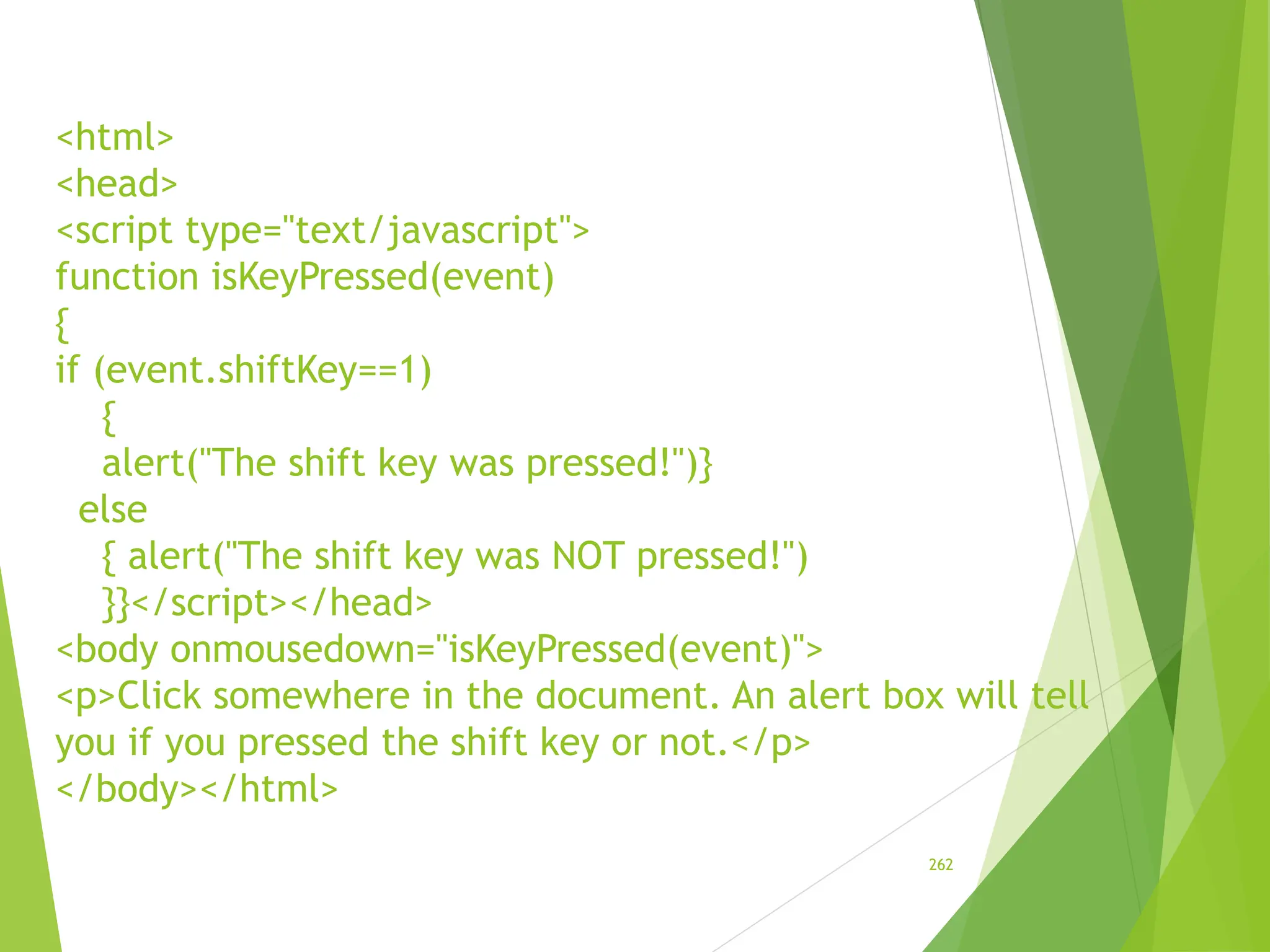 <html>
<head>
<script type="text/javascript">
function isKeyPressed(event)
{
if (event.shiftKey==1)
{
alert("The shift key was pressed!")}
else
{ alert("The shift key was NOT pressed!")
}}</script></head>
<body onmousedown="isKeyPressed(event)">
<p>Click somewhere in the document. An alert box will tell
you if you pressed the shift key or not.</p>
</body></html>
262
 