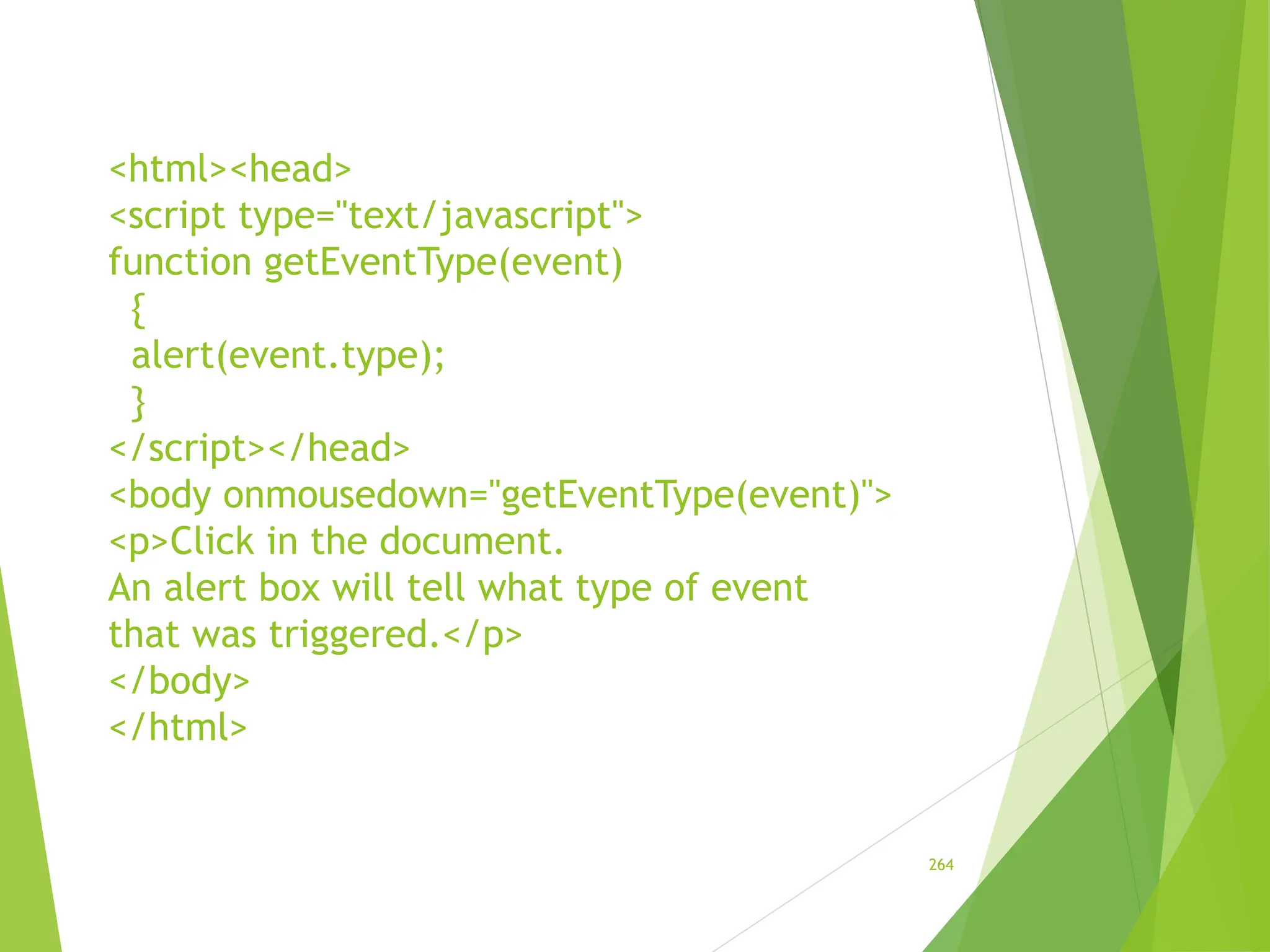<html><head>
<script type="text/javascript">
function getEventType(event)
{
alert(event.type);
}
</script></head>
<body onmousedown="getEventType(event)">
<p>Click in the document.
An alert box will tell what type of event
that was triggered.</p>
</body>
</html>
264
 