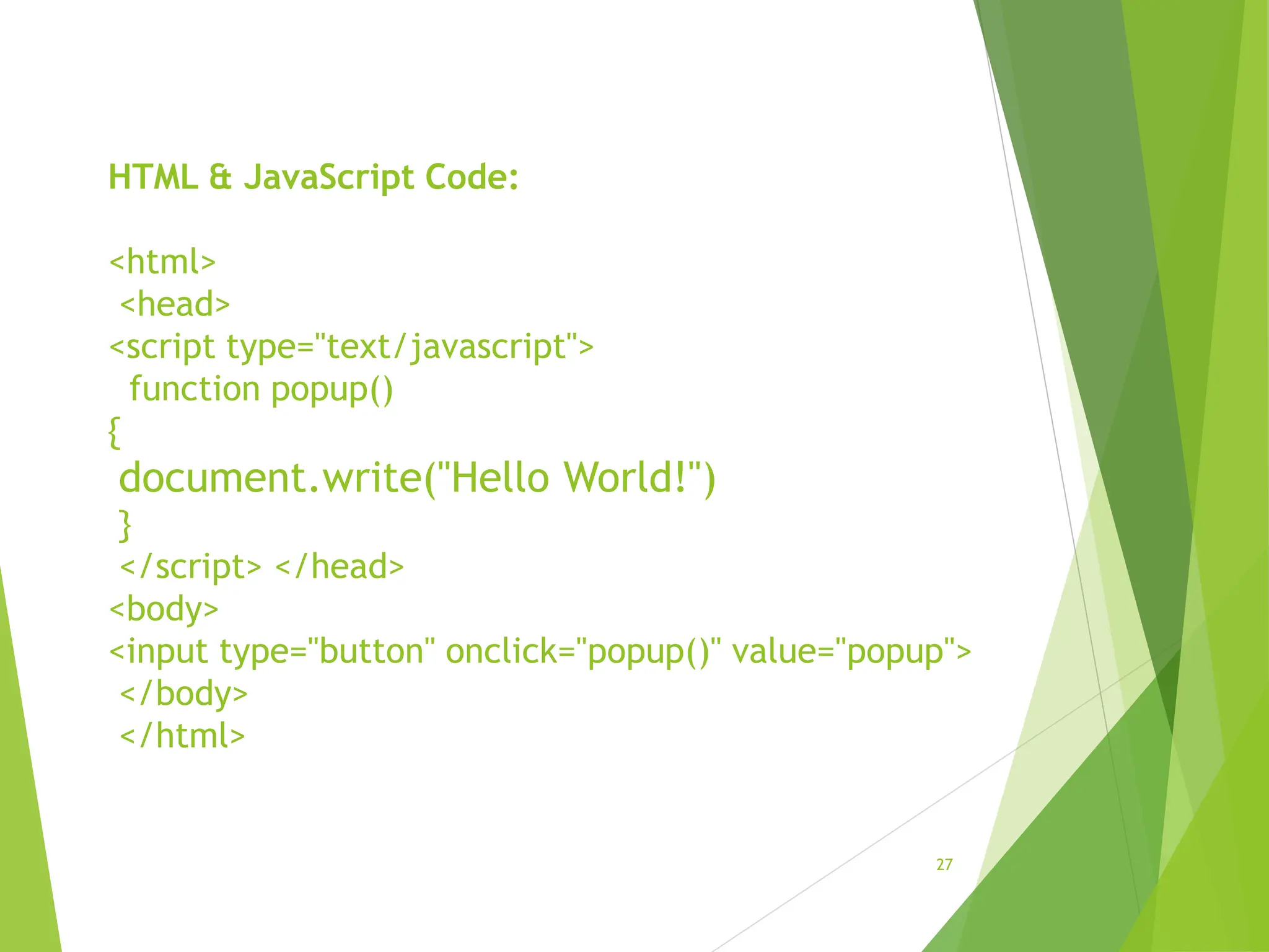 HTML & JavaScript Code:
<html>
<head>
<script type="text/javascript">
function popup()
{
document.write("Hello World!")
}
</script> </head>
<body>
<input type="button" onclick="popup()" value="popup">
</body>
</html>
27
 