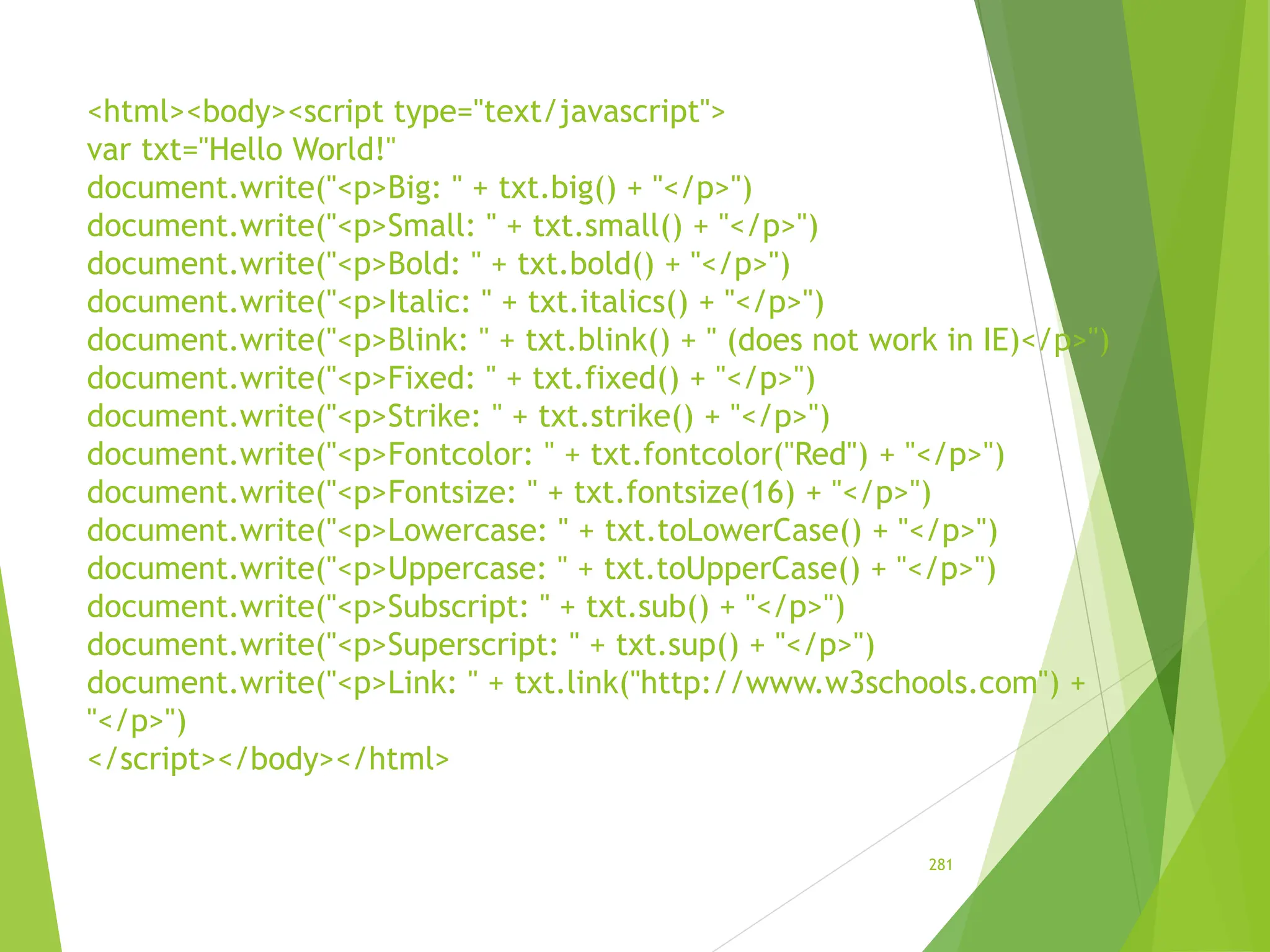 <html><body><script type="text/javascript">
var txt="Hello World!"
document.write("<p>Big: " + txt.big() + "</p>")
document.write("<p>Small: " + txt.small() + "</p>")
document.write("<p>Bold: " + txt.bold() + "</p>")
document.write("<p>Italic: " + txt.italics() + "</p>")
document.write("<p>Blink: " + txt.blink() + " (does not work in IE)</p>")
document.write("<p>Fixed: " + txt.fixed() + "</p>")
document.write("<p>Strike: " + txt.strike() + "</p>")
document.write("<p>Fontcolor: " + txt.fontcolor("Red") + "</p>")
document.write("<p>Fontsize: " + txt.fontsize(16) + "</p>")
document.write("<p>Lowercase: " + txt.toLowerCase() + "</p>")
document.write("<p>Uppercase: " + txt.toUpperCase() + "</p>")
document.write("<p>Subscript: " + txt.sub() + "</p>")
document.write("<p>Superscript: " + txt.sup() + "</p>")
document.write("<p>Link: " + txt.link("http://www.w3schools.com") +
"</p>")
</script></body></html>
281
 