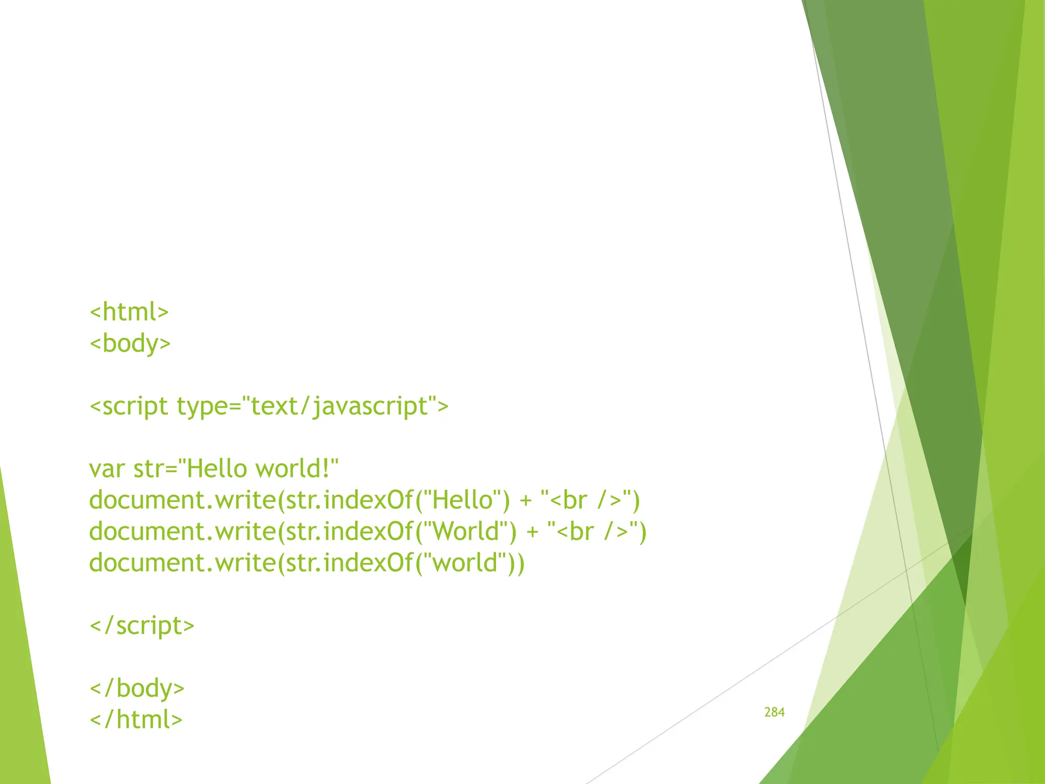 <html>
<body>
<script type="text/javascript">
var str="Hello world!"
document.write(str.indexOf("Hello") + "<br />")
document.write(str.indexOf("World") + "<br />")
document.write(str.indexOf("world"))
</script>
</body>
</html> 284
 