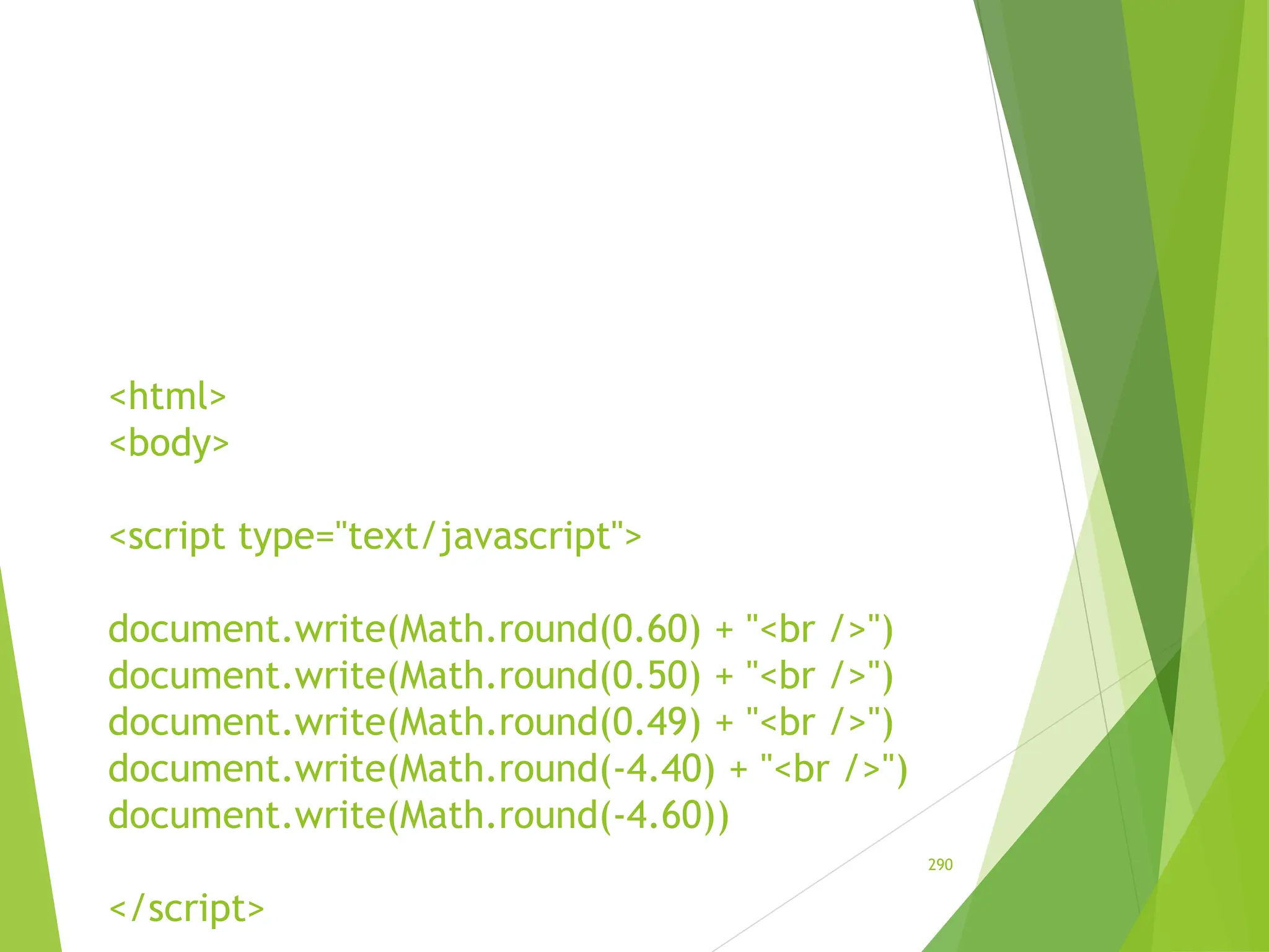 <html>
<body>
<script type="text/javascript">
document.write(Math.round(0.60) + "<br />")
document.write(Math.round(0.50) + "<br />")
document.write(Math.round(0.49) + "<br />")
document.write(Math.round(-4.40) + "<br />")
document.write(Math.round(-4.60))
</script>
290
 
