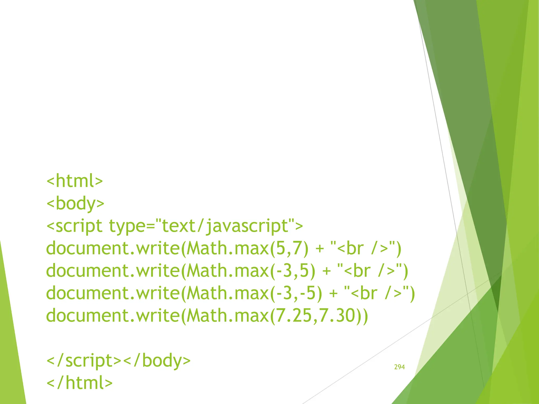 <html>
<body>
<script type="text/javascript">
document.write(Math.max(5,7) + "<br />")
document.write(Math.max(-3,5) + "<br />")
document.write(Math.max(-3,-5) + "<br />")
document.write(Math.max(7.25,7.30))
</script></body>
</html>
294
 