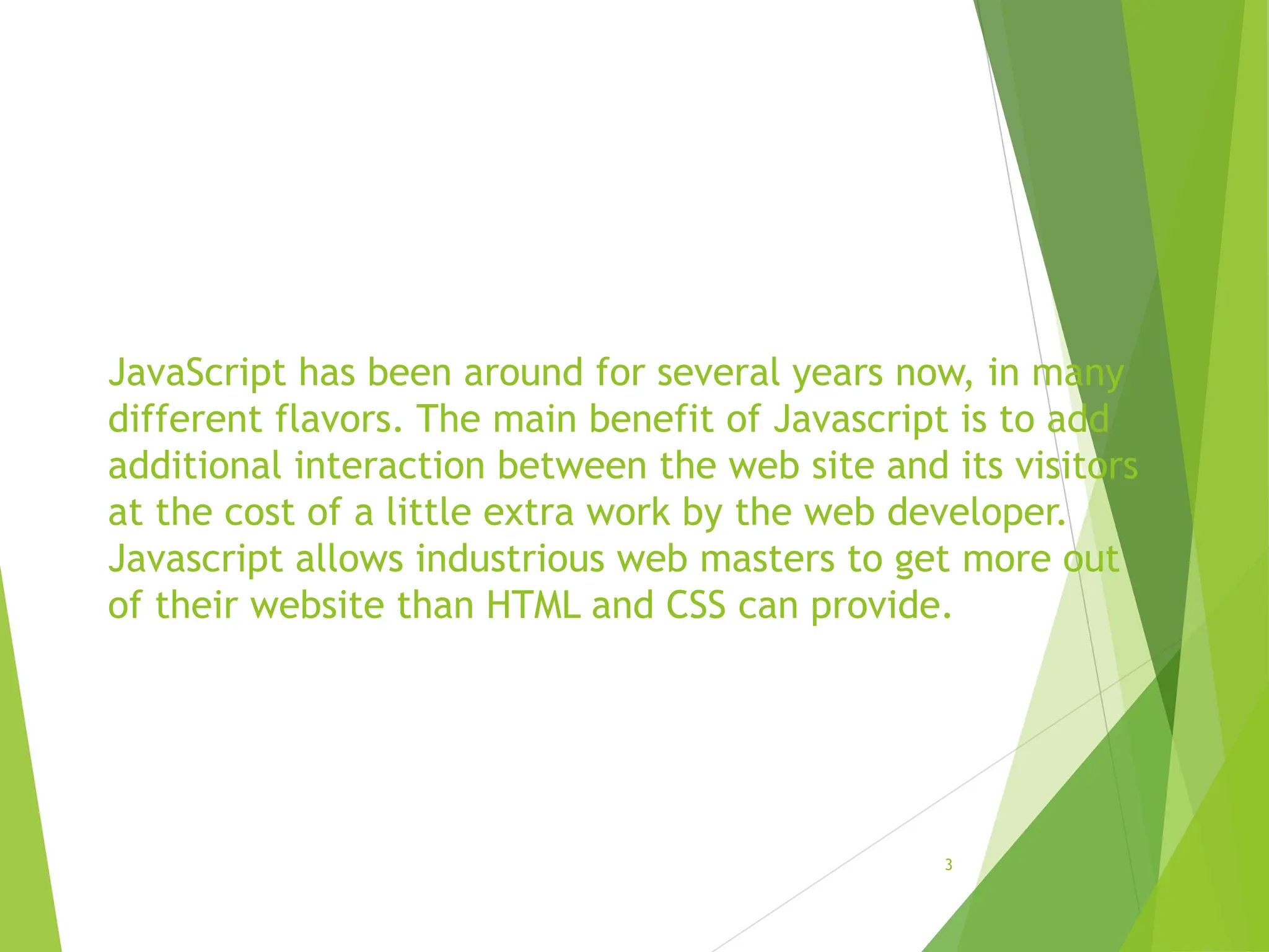 JavaScript has been around for several years now, in many
different flavors. The main benefit of Javascript is to add
additional interaction between the web site and its visitors
at the cost of a little extra work by the web developer.
Javascript allows industrious web masters to get more out
of their website than HTML and CSS can provide.
3
 