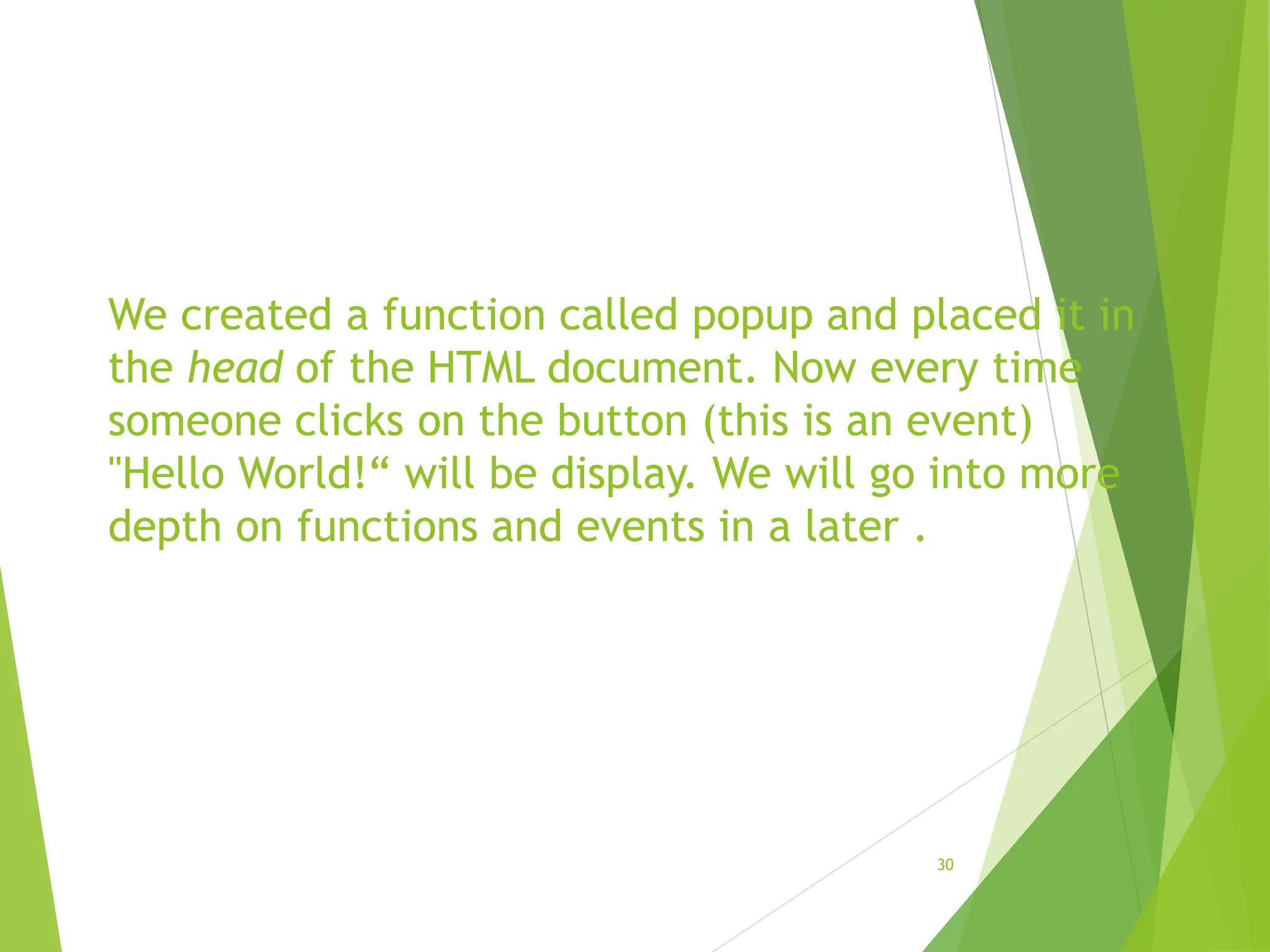 We created a function called popup and placed it in
the head of the HTML document. Now every time
someone clicks on the button (this is an event)
"Hello World!“ will be display. We will go into more
depth on functions and events in a later .
30
 