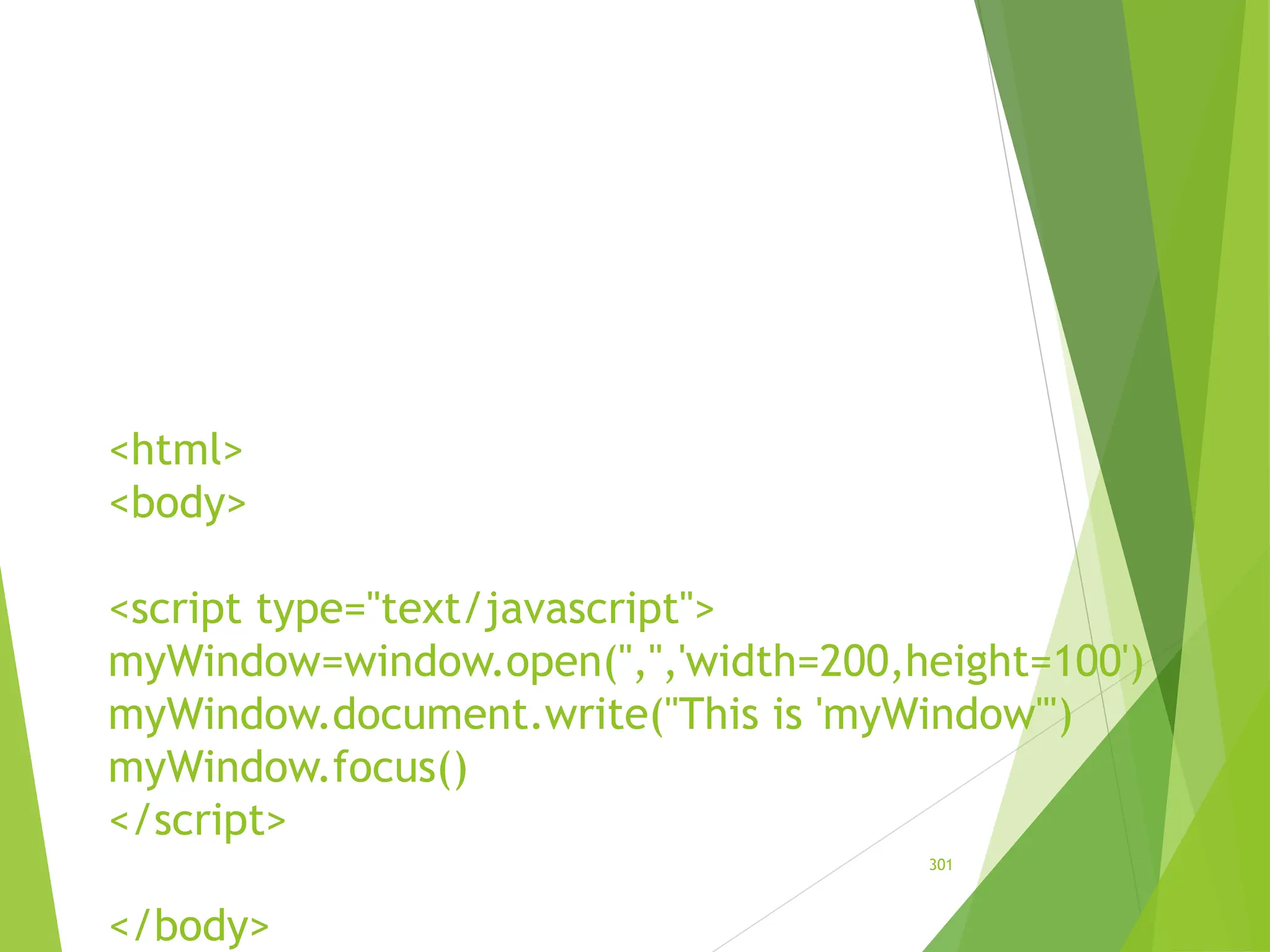 <html>
<body>
<script type="text/javascript">
myWindow=window.open('','','width=200,height=100')
myWindow.document.write("This is 'myWindow'")
myWindow.focus()
</script>
</body>
301
 