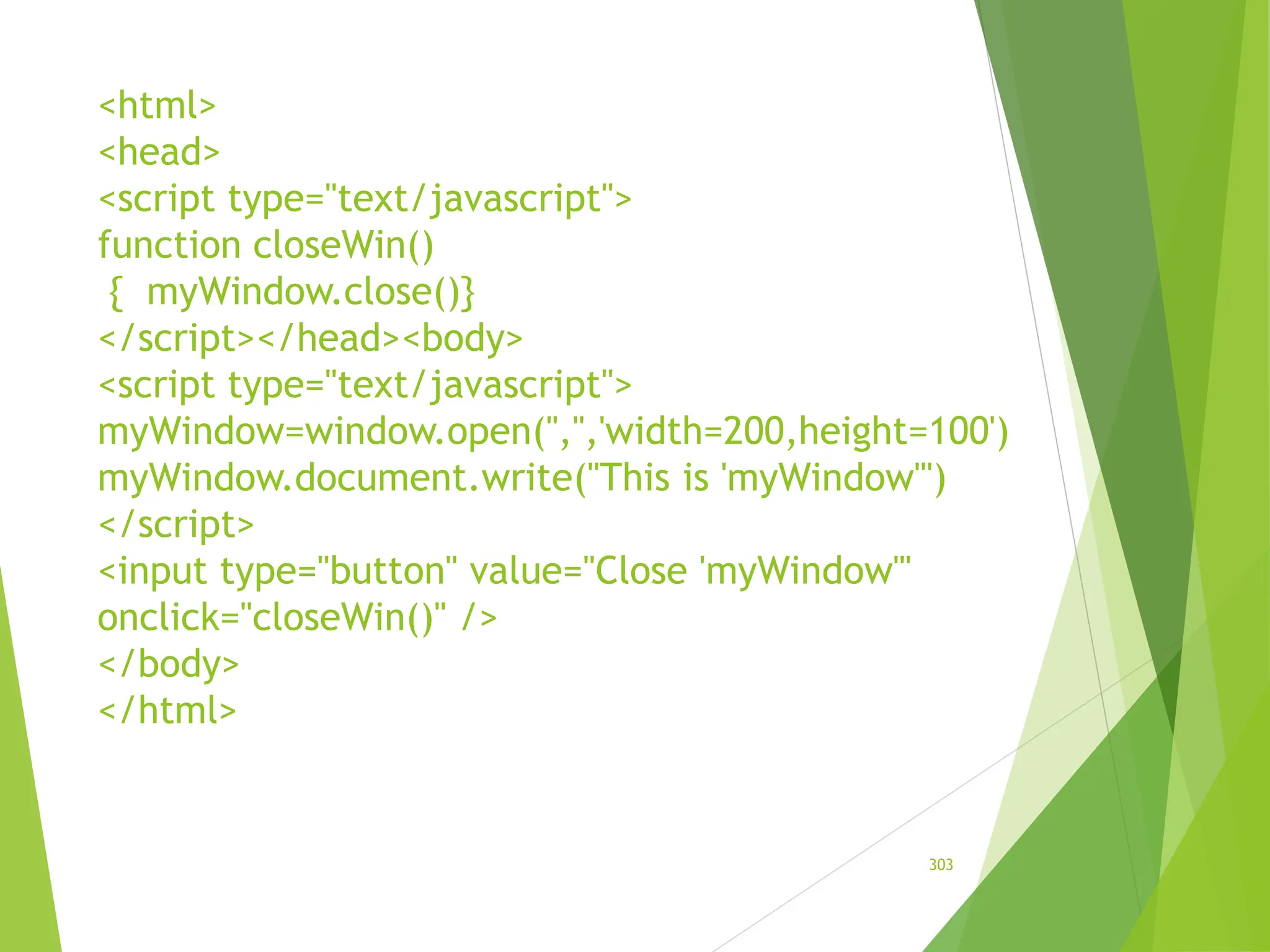 <html>
<head>
<script type="text/javascript">
function closeWin()
{ myWindow.close()}
</script></head><body>
<script type="text/javascript">
myWindow=window.open('','','width=200,height=100')
myWindow.document.write("This is 'myWindow'")
</script>
<input type="button" value="Close 'myWindow'"
onclick="closeWin()" />
</body>
</html>
303
 