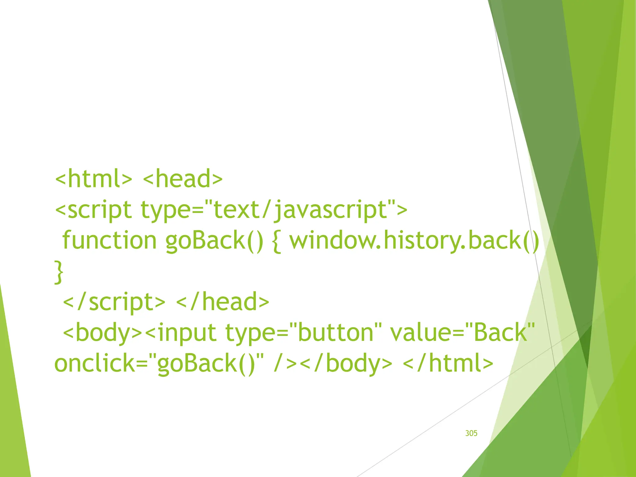 <html> <head>
<script type="text/javascript">
function goBack() { window.history.back()
}
</script> </head>
<body><input type="button" value="Back"
onclick="goBack()" /></body> </html>
305
 
