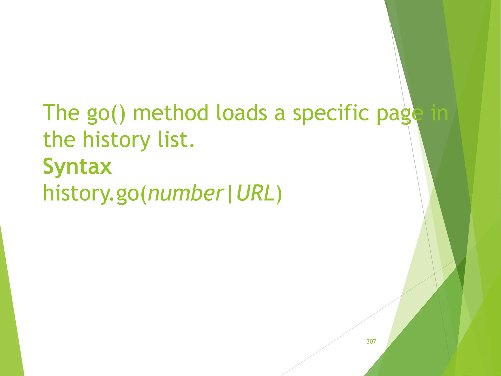 The go() method loads a specific page in
the history list.
Syntax
history.go(number|URL)
307
 