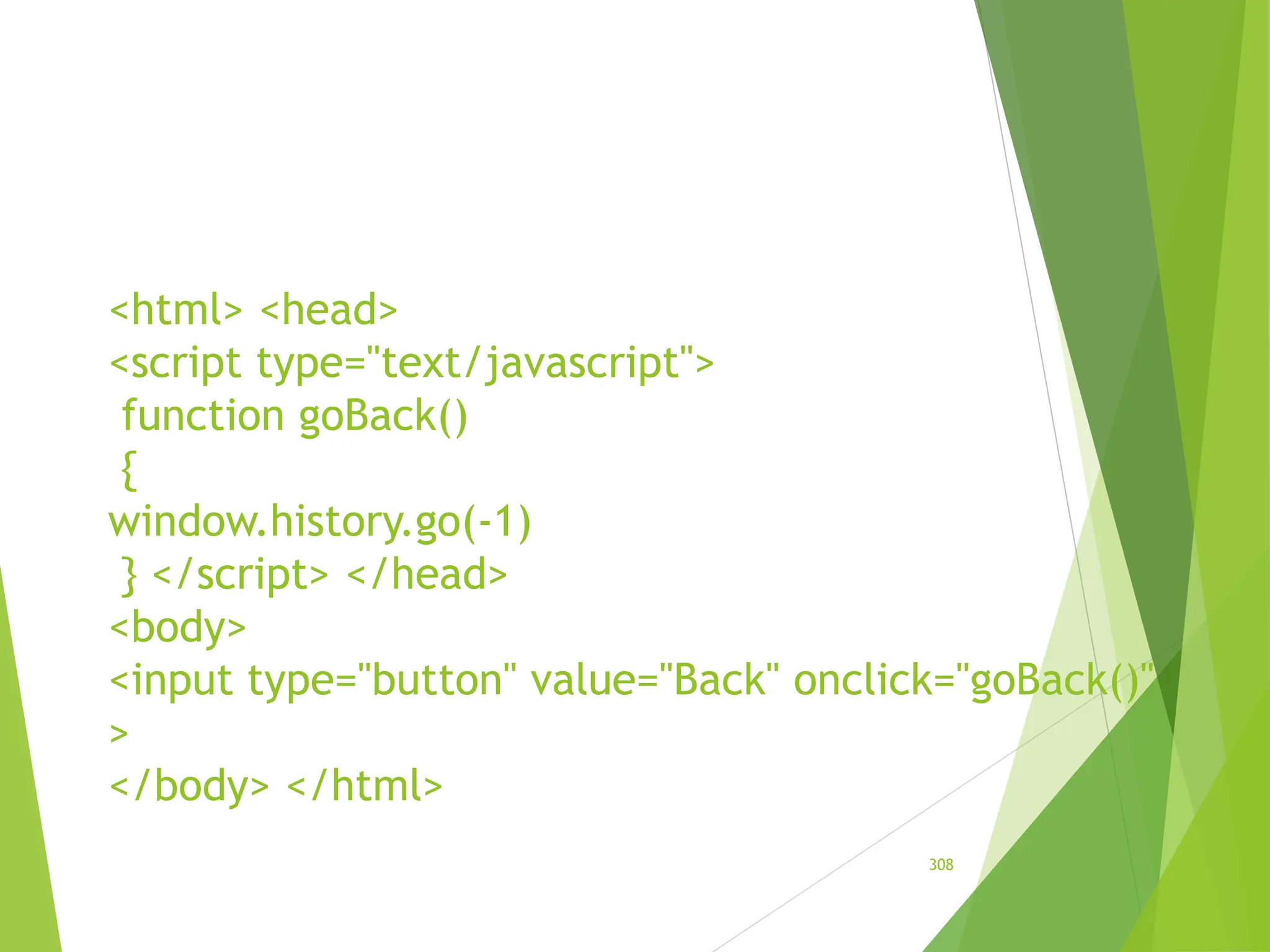 <html> <head>
<script type="text/javascript">
function goBack()
{
window.history.go(-1)
} </script> </head>
<body>
<input type="button" value="Back" onclick="goBack()"
>
</body> </html>
308
 
