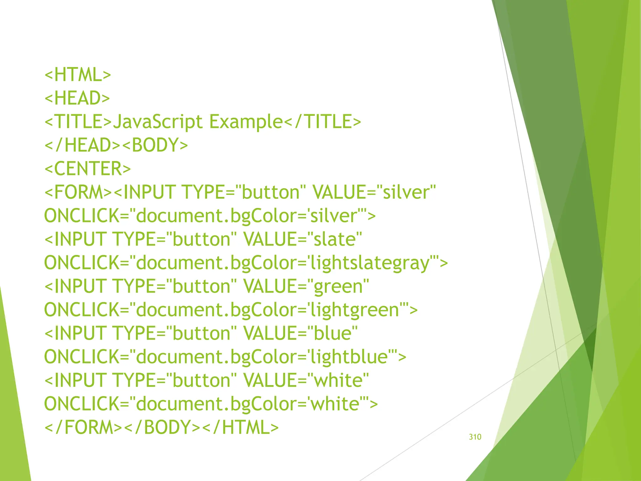 <HTML>
<HEAD>
<TITLE>JavaScript Example</TITLE>
</HEAD><BODY>
<CENTER>
<FORM><INPUT TYPE="button" VALUE="silver"
ONCLICK="document.bgColor='silver'">
<INPUT TYPE="button" VALUE="slate"
ONCLICK="document.bgColor='lightslategray'">
<INPUT TYPE="button" VALUE="green"
ONCLICK="document.bgColor='lightgreen'">
<INPUT TYPE="button" VALUE="blue"
ONCLICK="document.bgColor='lightblue'">
<INPUT TYPE="button" VALUE="white"
ONCLICK="document.bgColor='white'">
</FORM></BODY></HTML> 310
 