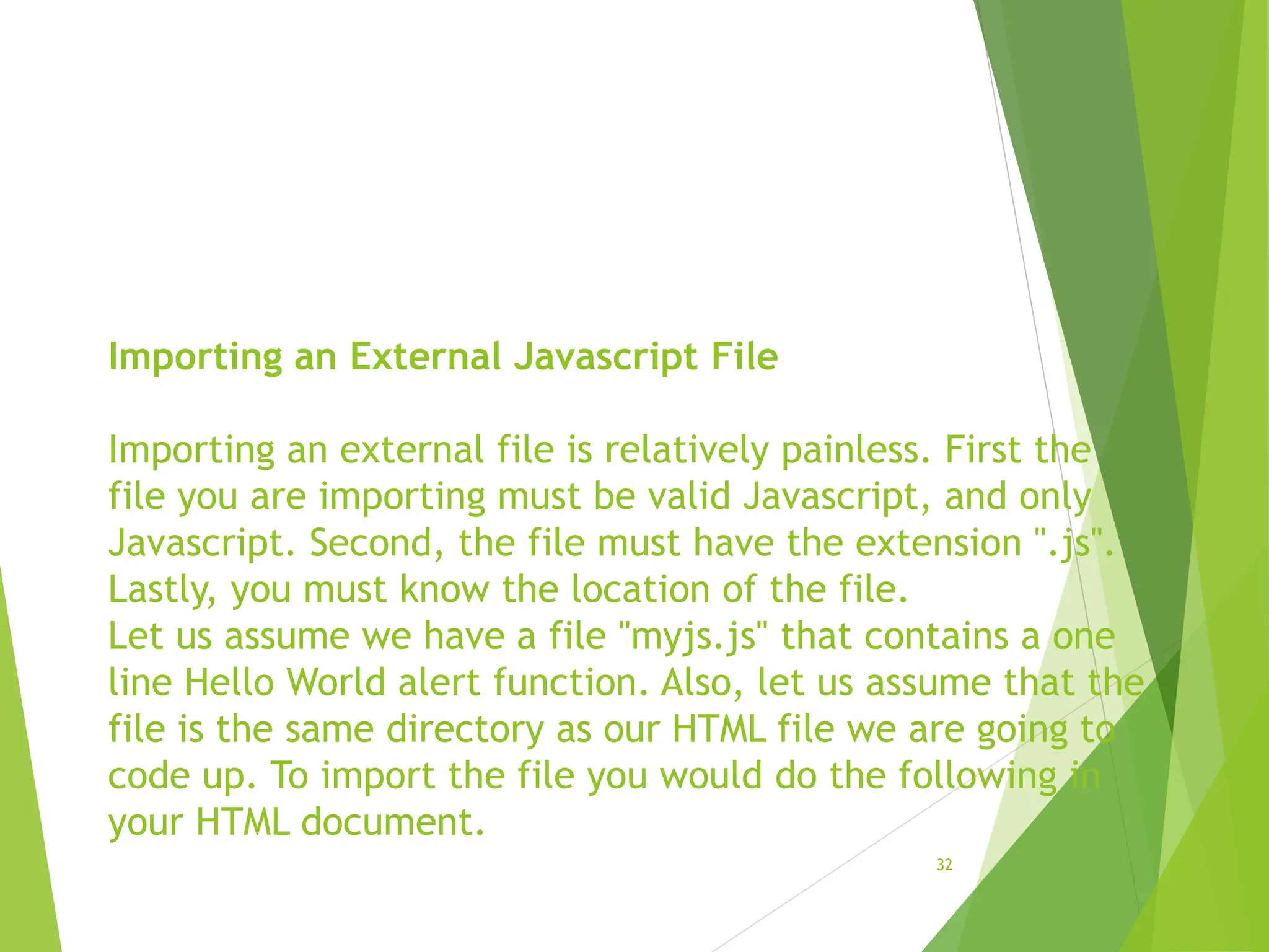 Importing an External Javascript File
Importing an external file is relatively painless. First the
file you are importing must be valid Javascript, and only
Javascript. Second, the file must have the extension ".js".
Lastly, you must know the location of the file.
Let us assume we have a file "myjs.js" that contains a one
line Hello World alert function. Also, let us assume that the
file is the same directory as our HTML file we are going to
code up. To import the file you would do the following in
your HTML document.
32
 