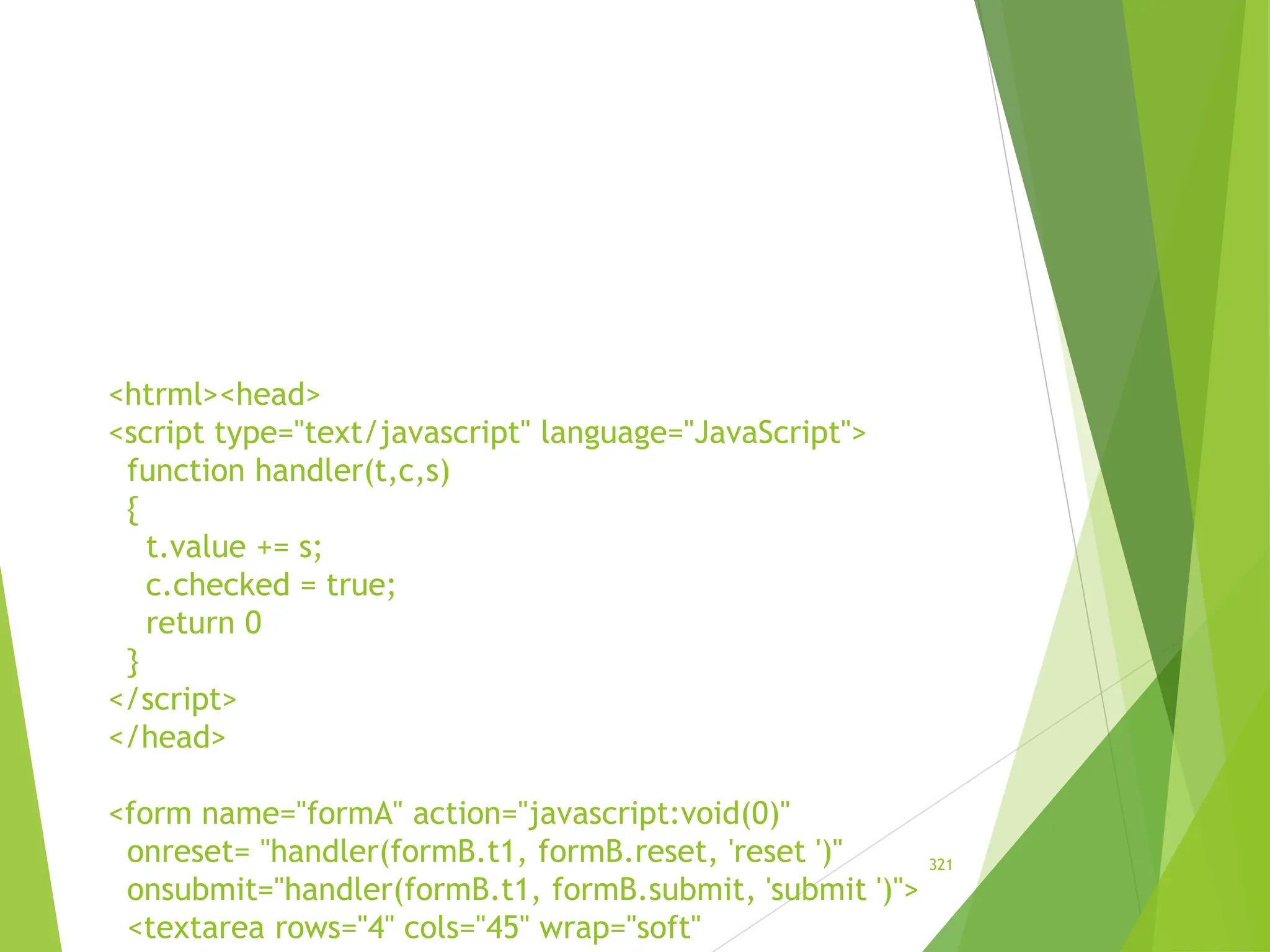 <htrml><head>
<script type="text/javascript" language="JavaScript">
function handler(t,c,s)
{
t.value += s;
c.checked = true;
return 0
}
</script>
</head>
<form name="formA" action="javascript:void(0)"
onreset= "handler(formB.t1, formB.reset, 'reset ')"
onsubmit="handler(formB.t1, formB.submit, 'submit ')">
<textarea rows="4" cols="45" wrap="soft"
321
 