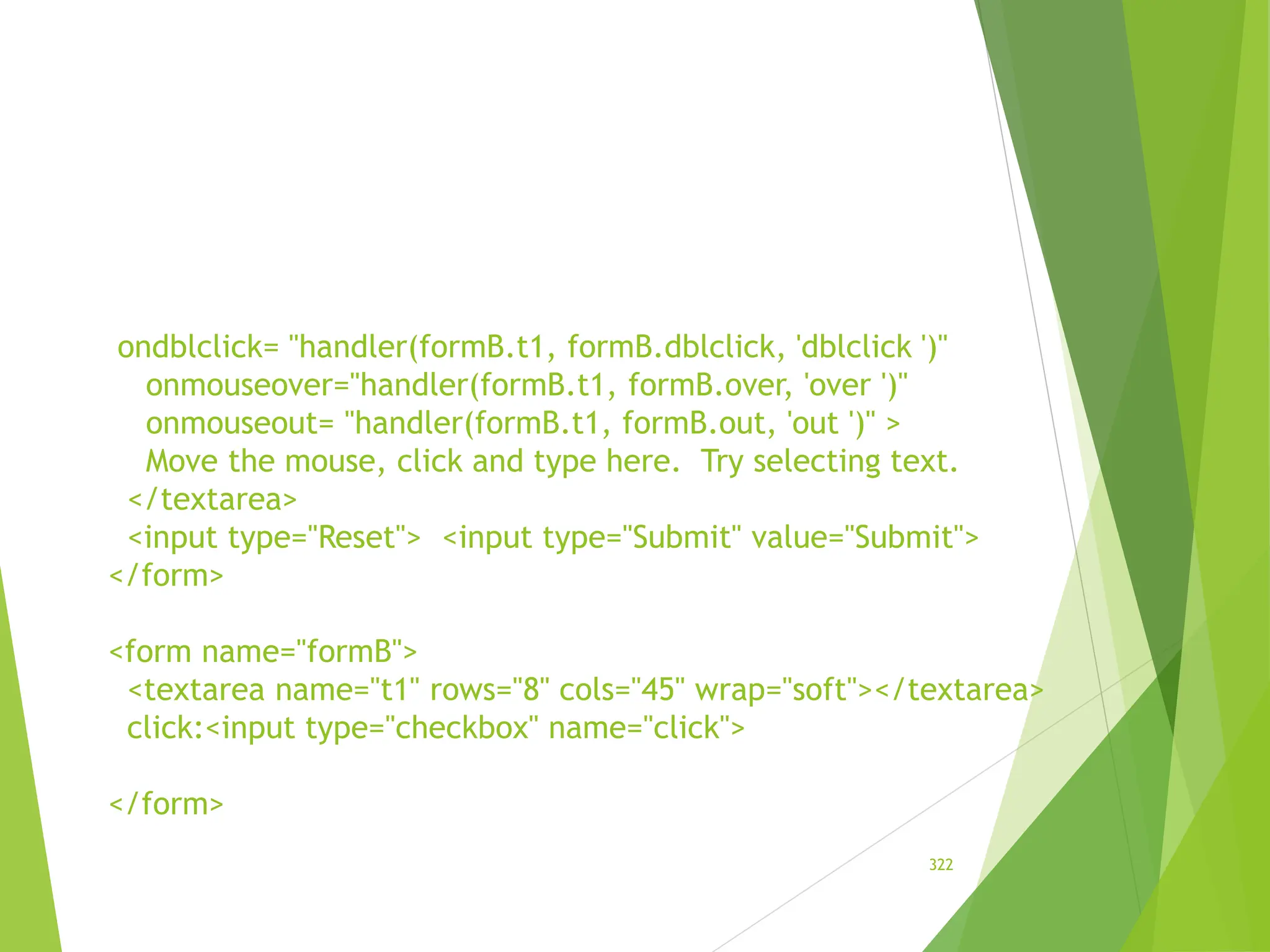 ondblclick= "handler(formB.t1, formB.dblclick, 'dblclick ')"
onmouseover="handler(formB.t1, formB.over, 'over ')"
onmouseout= "handler(formB.t1, formB.out, 'out ')" >
Move the mouse, click and type here. Try selecting text.
</textarea>
<input type="Reset"> <input type="Submit" value="Submit">
</form>
<form name="formB">
<textarea name="t1" rows="8" cols="45" wrap="soft"></textarea>
click:<input type="checkbox" name="click">
</form>
322
 