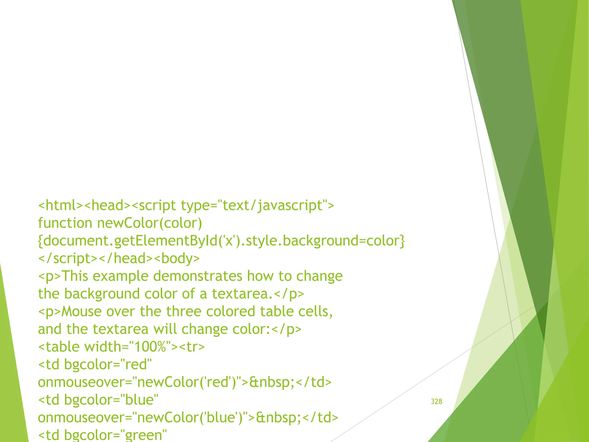 <html><head><script type="text/javascript">
function newColor(color)
{document.getElementById('x').style.background=color}
</script></head><body>
<p>This example demonstrates how to change
the background color of a textarea.</p>
<p>Mouse over the three colored table cells,
and the textarea will change color:</p>
<table width="100%"><tr>
<td bgcolor="red"
onmouseover="newColor('red')">&nbsp;</td>
<td bgcolor="blue"
onmouseover="newColor('blue')">&nbsp;</td>
<td bgcolor="green"
328
 