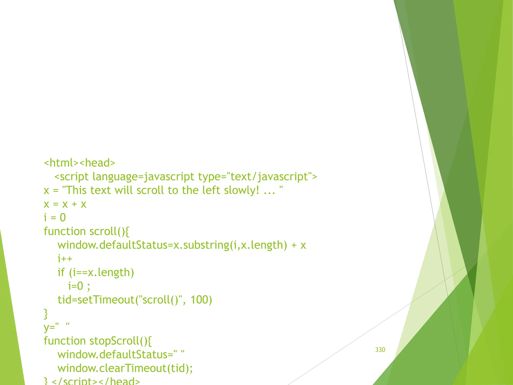 <html><head>
<script language=javascript type="text/javascript">
x = "This text will scroll to the left slowly! ... "
x = x + x
i = 0
function scroll(){
window.defaultStatus=x.substring(i,x.length) + x
i++
if (i==x.length)
i=0 ;
tid=setTimeout("scroll()", 100)
}
y=" "
function stopScroll(){
window.defaultStatus=" "
window.clearTimeout(tid);
330
 