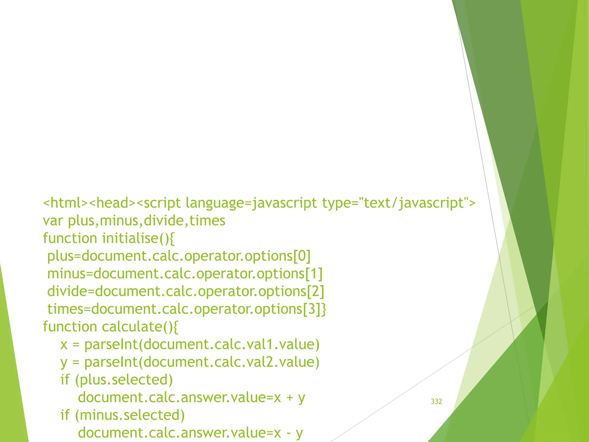 <html><head><script language=javascript type="text/javascript">
var plus,minus,divide,times
function initialise(){
plus=document.calc.operator.options[0]
minus=document.calc.operator.options[1]
divide=document.calc.operator.options[2]
times=document.calc.operator.options[3]}
function calculate(){
x = parseInt(document.calc.val1.value)
y = parseInt(document.calc.val2.value)
if (plus.selected)
document.calc.answer.value=x + y
if (minus.selected)
document.calc.answer.value=x - y
332
 