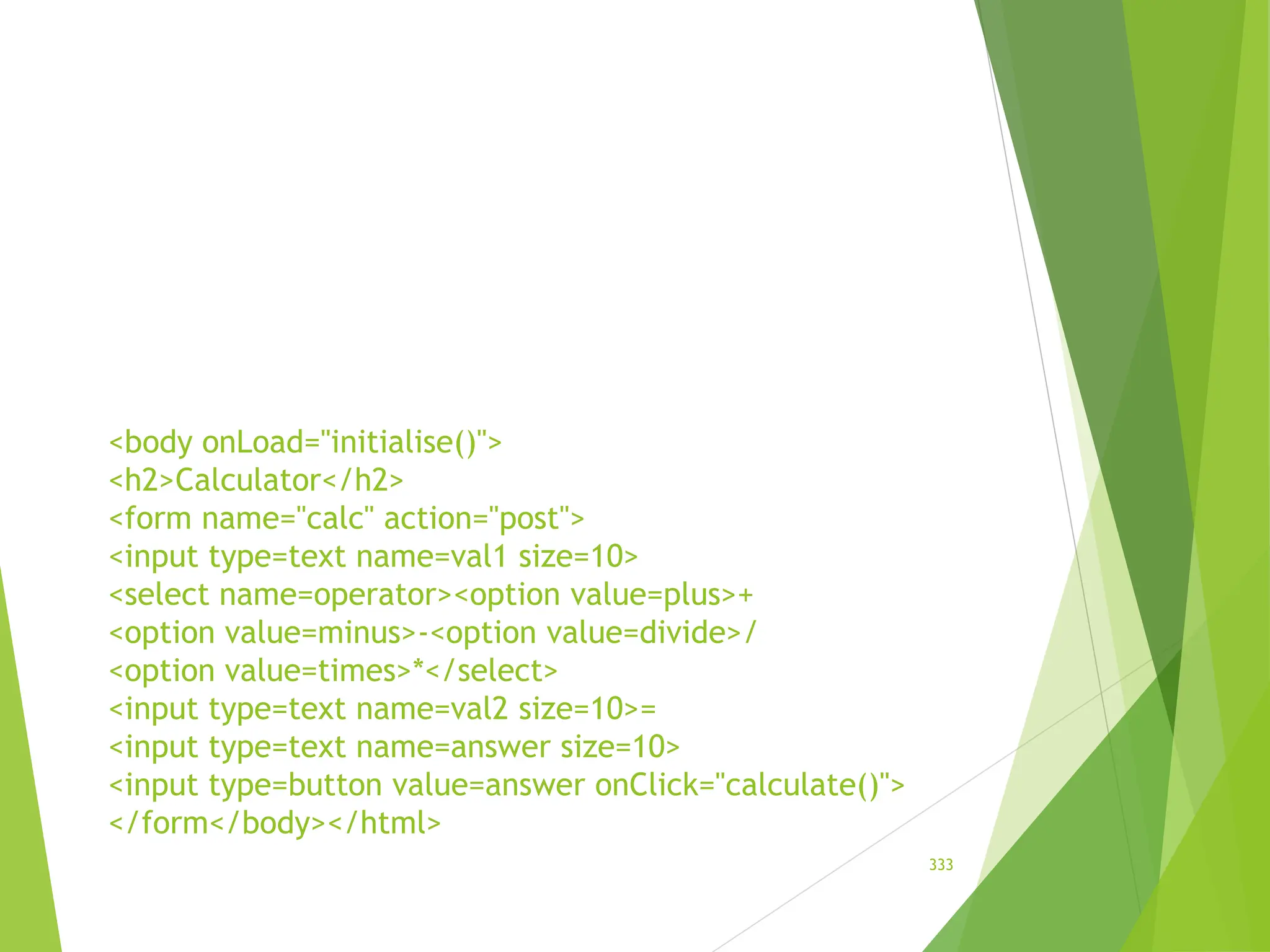 <body onLoad="initialise()">
<h2>Calculator</h2>
<form name="calc" action="post">
<input type=text name=val1 size=10>
<select name=operator><option value=plus>+
<option value=minus>-<option value=divide>/
<option value=times>*</select>
<input type=text name=val2 size=10>=
<input type=text name=answer size=10>
<input type=button value=answer onClick="calculate()">
</form</body></html>
333
 